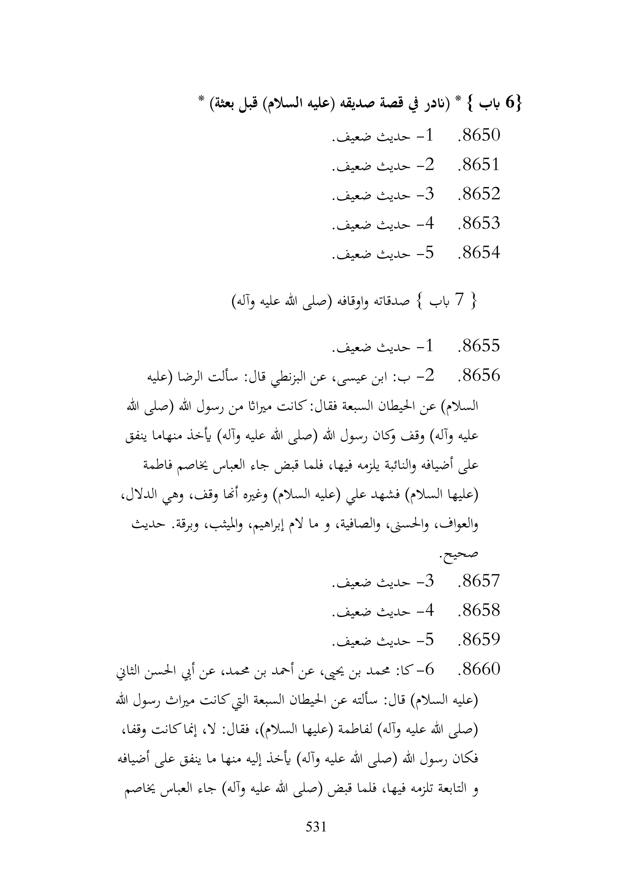 531
{
6
‫قبل‬ )‫السالم‬ ‫(عليه‬ ‫صديقه‬ ‫قصة‬ ‫يف‬ ‫(اندر‬ * } ‫ابب‬
* )‫بعثة‬
8650
.
1
-
.‫ضعيف‬ ‫حديث‬
8651
.
2
-
.‫ضعيف‬ ‫حديث‬
8652
.
3
-
.‫ضعيف‬ ‫حديث‬
8653
.
4
-
.‫ضعيف‬ ‫حديث‬
8654
.
5
-
.‫ضعيف‬ ‫حديث‬
{
7
‫صدقاته‬ } ‫ابب‬
)‫وآله‬ ‫عليه‬ ‫هللا‬ ‫(صلى‬ ‫اوقافه‬‫و‬
8655
.
1
-
.‫ضعيف‬ ‫حديث‬
8656
.
2
-
‫(عليه‬ ‫الرضا‬ ‫سألت‬ :‫قال‬ ‫نطي‬‫ز‬‫الب‬ ‫عن‬ ،‫عيسى‬ ‫ابن‬ :‫ب‬
‫هللا‬ ‫(صلى‬ ‫هللا‬ ‫رسول‬ ‫من‬ ‫ااث‬‫ري‬‫م‬ ‫كانت‬:‫فقال‬ ‫السبعة‬ ‫احليطان‬ ‫عن‬ )‫السالم‬
‫ينفق‬ ‫منهاما‬ ‫أيخذ‬ )‫وآله‬ ‫عليه‬ ‫هللا‬ ‫(صلى‬ ‫هللا‬ ‫رسول‬ ‫كان‬
‫و‬ ‫وقف‬ )‫وآله‬ ‫عليه‬
‫فاطمة‬ ‫خياصم‬ ‫العباس‬ ‫جاء‬ ‫قبض‬ ‫فلما‬ ،‫فيها‬ ‫يلزمه‬ ‫النائبة‬‫و‬ ‫أضيافه‬ ‫على‬
‫السال‬ ‫(عليها‬
،‫الدالل‬ ‫وهي‬ ،‫وقف‬ ‫أهنا‬ ‫وغريه‬ )‫السالم‬ ‫(عليه‬ ‫علي‬ ‫فشهد‬ )‫م‬
‫حديث‬ .‫وبرقة‬ ،‫امليثب‬‫و‬ ،‫اهيم‬‫ر‬‫إب‬ ‫الم‬ ‫ما‬ ‫و‬ ،‫الصافية‬‫و‬ ،‫احلسىن‬‫و‬ ،‫اف‬‫و‬‫الع‬‫و‬
.‫صحيح‬
8657
.
3
-
.‫ضعيف‬ ‫حديث‬
8658
.
4
-
.‫ضعيف‬ ‫حديث‬
8659
.
5
-
.‫ضعيف‬ ‫حديث‬
8660
.
6
-
‫الثاين‬ ‫احلسن‬ ‫أيب‬ ‫عن‬ ،‫حممد‬ ‫بن‬ ‫أمحد‬ ‫عن‬ ،‫حيىي‬ ‫بن‬ ‫حممد‬ :‫كا‬
‫هللا‬ ‫رسول‬ ‫اث‬‫ري‬‫م‬ ‫كانت‬‫اليت‬ ‫السبعة‬ ‫احليطان‬ ‫عن‬ ‫سألته‬ :‫قال‬ )‫السالم‬ ‫(عليه‬
،‫وقفا‬ ‫كانت‬‫إمنا‬ ،‫ال‬ :‫فقال‬ ،)‫السالم‬ ‫(عليها‬ ‫لفاطمة‬ )‫وآله‬ ‫عليه‬ ‫هللا‬ ‫(صلى‬
‫ينفق‬ ‫ما‬ ‫منها‬ ‫إليه‬ ‫أيخذ‬ )‫وآله‬ ‫عليه‬ ‫هللا‬ ‫(صلى‬ ‫هللا‬ ‫رسول‬ ‫فكان‬
‫أضيافه‬ ‫على‬
‫خياصم‬ ‫العباس‬ ‫جاء‬ )‫وآله‬ ‫عليه‬ ‫هللا‬ ‫(صلى‬ ‫قبض‬ ‫فلما‬ ،‫فيها‬ ‫تلزمه‬ ‫التابعة‬ ‫و‬
 