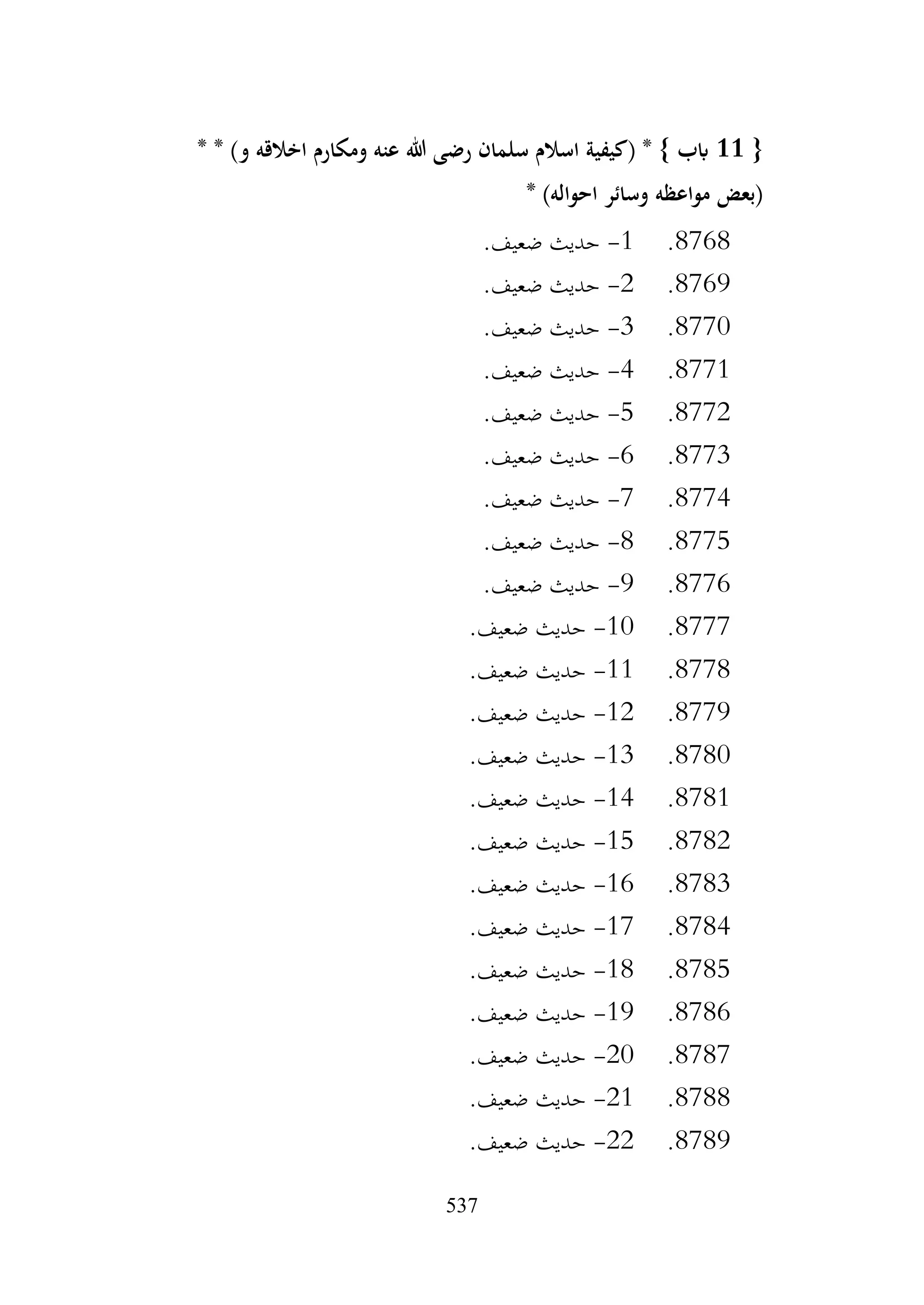 537
{
11
* * )‫و‬ ‫اخالقه‬ ‫ومكارم‬ ‫عنه‬ ‫هللا‬ ‫رضى‬ ‫سلمان‬ ‫اسالم‬ ‫(كيفية‬ * } ‫ابب‬
‫مواعظه‬ ‫(بعض‬
* )‫احواله‬ ‫وسائر‬
8768
.
1
-
.‫ضعيف‬ ‫حديث‬
8769
.
2
-
.‫ضعيف‬ ‫حديث‬
8770
.
3
-
.‫ضعيف‬ ‫حديث‬
8771
.
4
-
.‫ضعيف‬ ‫حديث‬
8772
.
5
-
.‫ضعيف‬ ‫حديث‬
8773
.
6
-
.‫ضعيف‬ ‫حديث‬
8774
.
7
-
.‫ضعيف‬ ‫حديث‬
8775
.
8
-
.‫ضعيف‬ ‫حديث‬
8776
.
9
-
.‫ضعيف‬ ‫حديث‬
8777
.
10
-
.‫ضعيف‬ ‫حديث‬
8778
.
11
-
.‫ضعيف‬ ‫حديث‬
8779
.
12
-
.‫ضعيف‬ ‫حديث‬
8780
.
13
-
.‫ضعيف‬ ‫حديث‬
8781
.
14
-
.‫ضعيف‬ ‫حديث‬
8782
.
15
-
.‫ضعيف‬ ‫حديث‬
8783
.
16
-
.‫ضعيف‬ ‫حديث‬
8784
.
17
-
.‫ضعيف‬ ‫حديث‬
8785
.
18
-
.‫ضعيف‬ ‫حديث‬
8786
.
19
-
.‫ضعيف‬ ‫حديث‬
8787
.
20
-
.‫ضعيف‬ ‫حديث‬
8788
.
21
-
.‫ضعيف‬ ‫حديث‬
8789
.
22
-
.‫ضعيف‬ ‫حديث‬
 
