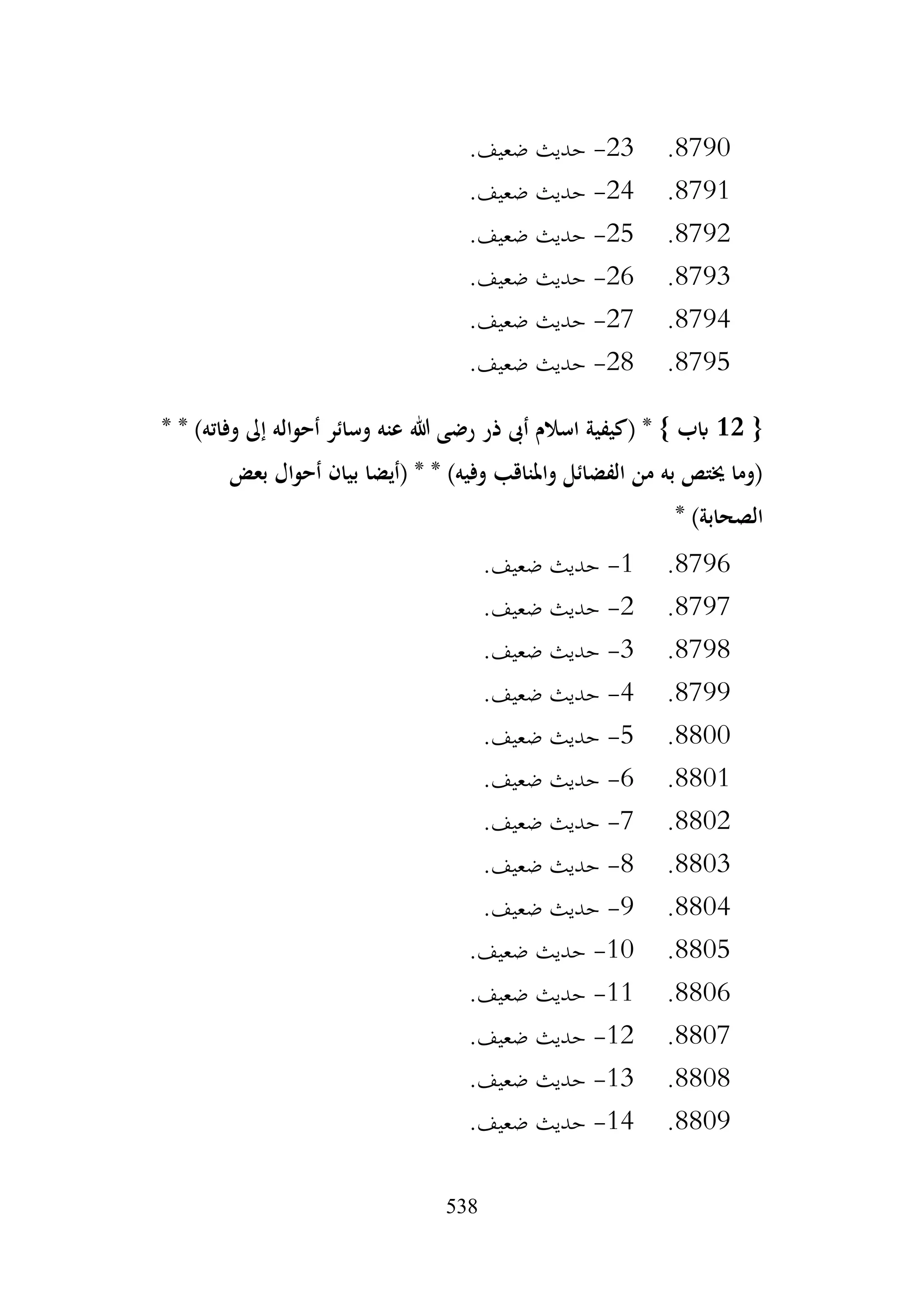 538
8790
.
23
-
.‫ضعيف‬ ‫حديث‬
8791
.
24
-
.‫ضعيف‬ ‫حديث‬
8792
.
25
-
.‫ضعيف‬ ‫حديث‬
8793
.
26
-
.‫ضعيف‬ ‫حديث‬
8794
.
27
-
.‫ضعيف‬ ‫حديث‬
8795
.
28
-
.‫ضعيف‬ ‫حديث‬
{
12
* * )‫وفاته‬ ‫إىل‬ ‫أحواله‬ ‫وسائر‬ ‫عنه‬ ‫هللا‬ ‫رضى‬ ‫ذر‬ ‫أىب‬ ‫اسالم‬ ‫(كيفية‬ * } ‫ابب‬
‫بعض‬ ‫أحوال‬ ‫بيان‬ ‫(أيضا‬ * * )‫وفيه‬ ‫واملناقب‬ ‫الفضائل‬ ‫من‬ ‫به‬ ‫خيتص‬ ‫(وما‬
* )‫الصحابة‬
8796
.
1
-
.‫ضعيف‬ ‫حديث‬
8797
.
2
-
.‫ضعيف‬ ‫حديث‬
8798
.
3
-
.‫ضعيف‬ ‫حديث‬
8799
.
4
-
.‫ضعيف‬ ‫حديث‬
8800
.
5
-
.‫ضعيف‬ ‫حديث‬
8801
.
6
-
.‫ضعيف‬ ‫حديث‬
8802
.
7
-
.‫ضعيف‬ ‫حديث‬
8803
.
8
-
.‫ضعيف‬ ‫حديث‬
8804
.
9
-
.‫ضعيف‬ ‫حديث‬
8805
.
10
-
.‫ضعيف‬ ‫حديث‬
8806
.
11
-
.‫ضعيف‬ ‫حديث‬
8807
.
12
-
.‫ضعيف‬ ‫حديث‬
8808
.
13
-
.‫ضعيف‬ ‫حديث‬
8809
.
14
-
.‫ضعيف‬ ‫حديث‬
 
