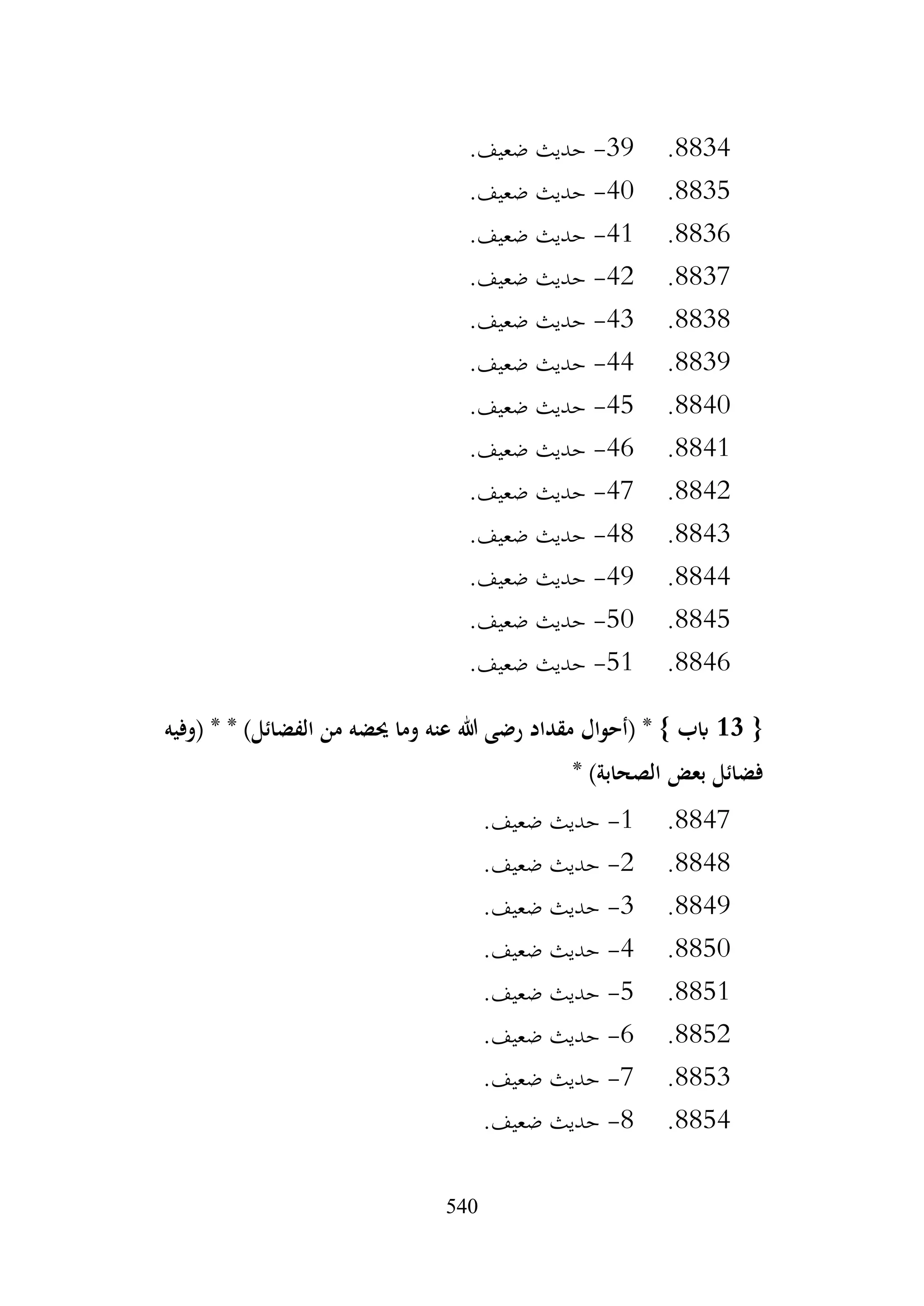540
8834
.
39
-
.‫ضعيف‬ ‫حديث‬
8835
.
40
-
.‫ضعيف‬ ‫حديث‬
8836
.
41
-
.‫ضعيف‬ ‫حديث‬
8837
.
42
-
.‫ضعيف‬ ‫حديث‬
8838
.
43
-
.‫ضعيف‬ ‫حديث‬
8839
.
44
-
.‫ضعيف‬ ‫حديث‬
8840
.
45
-
.‫ضعيف‬ ‫حديث‬
8841
.
46
-
.‫ضعيف‬ ‫حديث‬
8842
.
47
-
.‫ضعيف‬ ‫حديث‬
8843
.
48
-
.‫ضعيف‬ ‫حديث‬
8844
.
49
-
.‫ضعيف‬ ‫حديث‬
8845
.
50
-
.‫ضعيف‬ ‫حديث‬
8846
.
51
-
.‫ضعيف‬ ‫حديث‬
{
13
‫(وفيه‬ * * )‫الفضائل‬ ‫من‬ ‫حيضه‬ ‫وما‬ ‫عنه‬ ‫هللا‬ ‫رضى‬ ‫مقداد‬ ‫(أحوال‬ * } ‫ابب‬
‫بعض‬ ‫فضائل‬
* )‫الصحابة‬
8847
.
1
-
.‫ضعيف‬ ‫حديث‬
8848
.
2
-
.‫ضعيف‬ ‫حديث‬
8849
.
3
-
.‫ضعيف‬ ‫حديث‬
8850
.
4
-
.‫ضعيف‬ ‫حديث‬
8851
.
5
-
.‫ضعيف‬ ‫حديث‬
8852
.
6
-
.‫ضعيف‬ ‫حديث‬
8853
.
7
-
.‫ضعيف‬ ‫حديث‬
8854
.
8
-
.‫ضعيف‬ ‫حديث‬
 