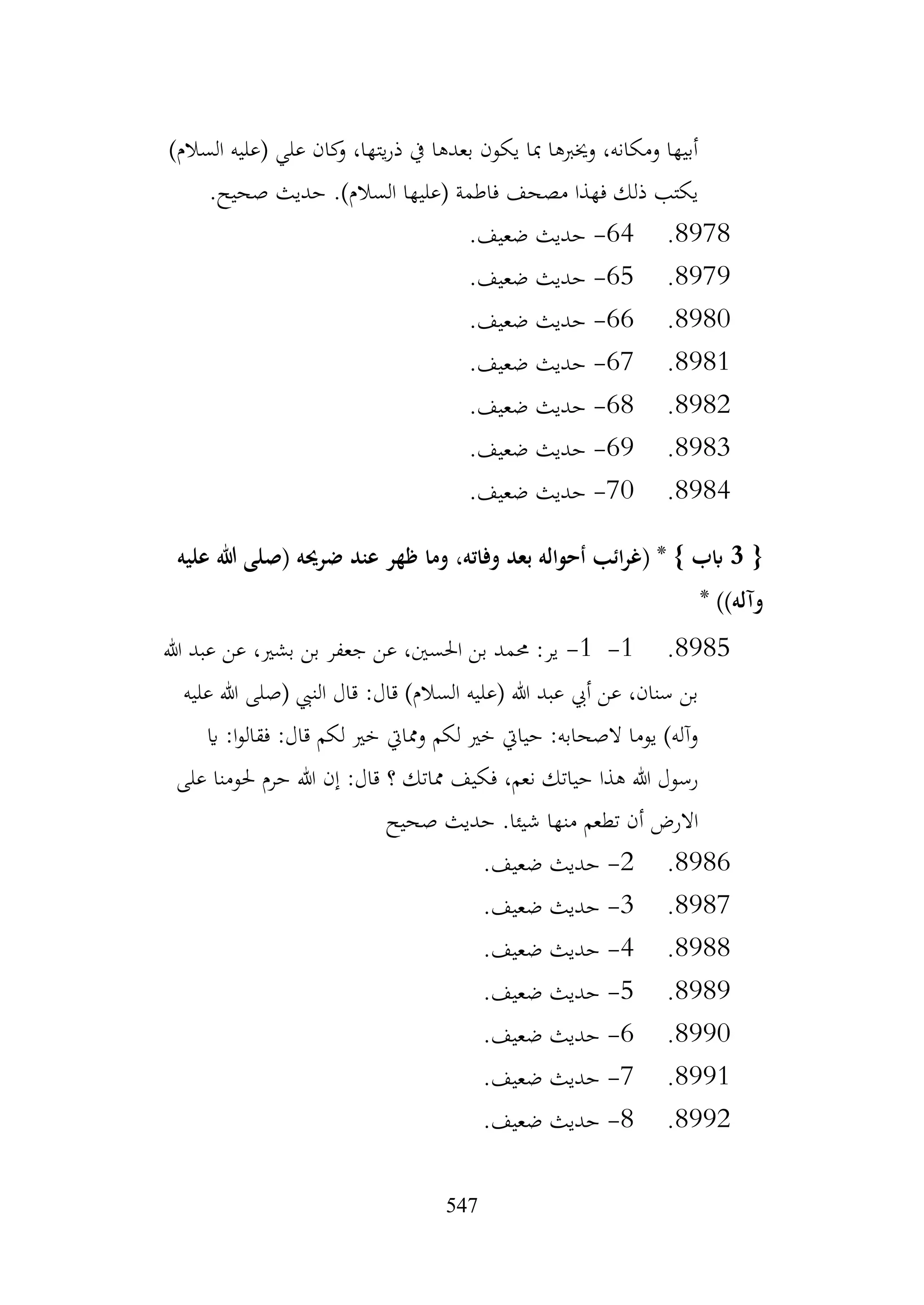 547
)‫السالم‬ ‫(عليه‬ ‫علي‬ ‫كان‬
‫و‬ ،‫يتها‬‫ر‬‫ذ‬ ‫يف‬ ‫بعدها‬ ‫يكون‬ ‫مبا‬ ‫وخيربها‬ ،‫ومكانه‬ ‫أبيها‬
.‫صحيح‬ ‫حديث‬ .)‫السالم‬ ‫(عليها‬ ‫فاطمة‬ ‫مصحف‬ ‫فهذا‬ ‫ذلك‬ ‫يكتب‬
8978
.
64
-
.‫ضعيف‬ ‫حديث‬
8979
.
65
-
.‫ضعيف‬ ‫حديث‬
8980
.
66
-
.‫ضعيف‬ ‫حديث‬
8981
.
67
-
.‫ضعيف‬ ‫حديث‬
8982
.
68
-
.‫ضعيف‬ ‫حديث‬
8983
.
69
-
.‫ضعيف‬ ‫حديث‬
8984
.
70
-
.‫ضعيف‬ ‫حديث‬
{
3
‫عليه‬ ‫هللا‬ ‫(صلى‬ ‫ضرحيه‬ ‫عند‬ ‫ظهر‬ ‫وما‬ ،‫وفاته‬ ‫بعد‬ ‫أحواله‬ ‫ائب‬‫ر‬‫(غ‬ * } ‫ابب‬
* ))‫وآله‬
8985
.
1
-
1
-
‫هللا‬ ‫عبد‬ ‫عن‬ ،‫بشري‬ ‫بن‬ ‫جعفر‬ ‫عن‬ ،‫احلسني‬ ‫بن‬ ‫حممد‬ :‫ير‬
‫عليه‬ ‫هللا‬ ‫(صلى‬ ‫النيب‬ ‫قال‬ :‫قال‬ )‫السالم‬ ‫(عليه‬ ‫هللا‬ ‫عبد‬ ‫أيب‬ ‫عن‬ ،‫سنان‬ ‫بن‬
‫اي‬ :‫ا‬‫و‬‫فقال‬ :‫قال‬ ‫لكم‬ ‫خري‬ ‫وممايت‬ ‫لكم‬ ‫خري‬ ‫حيايت‬ :‫الصحابه‬ ‫يوما‬ )‫وآله‬
‫على‬ ‫حلومنا‬ ‫حرم‬ ‫هللا‬ ‫إن‬ :‫قال‬ ‫؟‬ ‫مماتك‬ ‫فكيف‬ ،‫نعم‬ ‫حياتك‬ ‫هذا‬ ‫هللا‬ ‫رسول‬
‫صحيح‬ ‫حديث‬ .‫شيئا‬ ‫منها‬ ‫تطعم‬ ‫أن‬ ‫االرض‬
8986
.
2
-
.‫ضعيف‬ ‫حديث‬
8987
.
3
-
.‫ضعيف‬ ‫حديث‬
8988
.
4
-
.‫ضعيف‬ ‫حديث‬
8989
.
5
-
.‫ضعيف‬ ‫حديث‬
8990
.
6
-
.‫ضعيف‬ ‫حديث‬
8991
.
7
-
.‫ضعيف‬ ‫حديث‬
8992
.
8
-
.‫ضعيف‬ ‫حديث‬
 