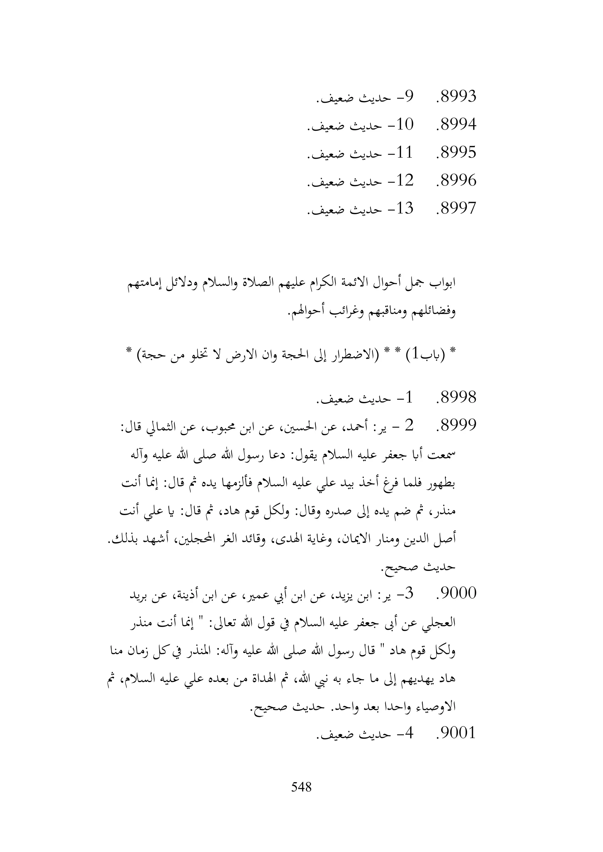 548
8993
.
9
-
.‫ضعيف‬ ‫حديث‬
8994
.
10
-
.‫ضعيف‬ ‫حديث‬
8995
.
11
-
.‫ضعيف‬ ‫حديث‬
8996
.
12
-
.‫ضعيف‬ ‫حديث‬
8997
.
13
-
.‫ضعيف‬ ‫حديث‬
‫إمامتهم‬ ‫ودالئل‬ ‫السالم‬‫و‬ ‫الصالة‬ ‫عليهم‬ ‫ام‬‫ر‬‫الك‬ ‫االئمة‬ ‫ال‬‫و‬‫أح‬ ‫مجل‬ ‫اب‬‫و‬‫اب‬
.‫اهلم‬‫و‬‫أح‬ ‫ائب‬‫ر‬‫وغ‬ ‫ومناقبهم‬ ‫وفضائلهم‬
‫(ابب‬ *
1
* )‫حجة‬ ‫من‬ ‫ختلو‬ ‫ال‬ ‫االرض‬ ‫ان‬‫و‬ ‫احلجة‬ ‫إىل‬ ‫ار‬‫ر‬‫(االضط‬ * * )
8998
.
1
-
.‫ضعيف‬ ‫حديث‬
8999
.
2
-
:‫قال‬ ‫الثمايل‬ ‫عن‬ ،‫حمبوب‬ ‫ابن‬ ‫عن‬ ،‫احلسني‬ ‫عن‬ ،‫أمحد‬ :‫ير‬
‫وآله‬ ‫عليه‬ ‫هللا‬ ‫صلى‬ ‫هللا‬ ‫رسول‬ ‫دعا‬ :‫يقول‬ ‫السالم‬ ‫عليه‬ ‫جعفر‬ ‫أاب‬ ‫مسعت‬
‫أنت‬ ‫إمنا‬ :‫قال‬ ‫مث‬ ‫يده‬ ‫فألزمها‬ ‫السالم‬ ‫عليه‬ ‫علي‬ ‫بيد‬ ‫أخذ‬ ‫غ‬
‫فر‬ ‫فلما‬ ‫بطهور‬
‫أنت‬ ‫علي‬ ‫اي‬ :‫قال‬ ‫مث‬ ،‫هاد‬ ‫قوم‬ ‫لكل‬‫و‬ :‫وقال‬ ‫صدره‬ ‫إىل‬ ‫يده‬ ‫ضم‬ ‫مث‬ ،‫منذر‬
‫أصل‬
.‫بذلك‬ ‫أشهد‬ ،‫احملجلني‬ ‫الغر‬ ‫وقائد‬ ،‫اهلدى‬ ‫وغاية‬ ،‫االميان‬ ‫ومنار‬ ‫الدين‬
.‫صحيح‬ ‫حديث‬
9000
.
3
-
‫يد‬‫ر‬‫ب‬ ‫عن‬ ،‫أذينة‬ ‫ابن‬ ‫عن‬ ،‫عمري‬ ‫أيب‬ ‫ابن‬ ‫عن‬ ،‫يد‬‫ز‬‫ي‬ ‫ابن‬ :‫ير‬
‫منذر‬ ‫أنت‬ ‫إمنا‬ " :‫تعاىل‬ ‫هللا‬ ‫قول‬ ‫يف‬ ‫السالم‬ ‫عليه‬ ‫جعفر‬ ‫أىب‬ ‫عن‬ ‫العجلي‬
‫منا‬ ‫زمان‬ ‫كل‬‫يف‬ ‫املنذر‬ :‫وآله‬ ‫عليه‬ ‫هللا‬ ‫صلى‬ ‫هللا‬ ‫رسول‬ ‫قال‬ " ‫هاد‬ ‫قوم‬ ‫لكل‬‫و‬
‫ا‬ ‫عليه‬ ‫علي‬ ‫بعده‬ ‫من‬ ‫اهلداة‬ ‫مث‬ ،‫هللا‬ ‫نيب‬ ‫به‬ ‫جاء‬ ‫ما‬ ‫إىل‬ ‫يهديهم‬ ‫هاد‬
‫مث‬ ،‫لسالم‬
.‫صحيح‬ ‫حديث‬ .‫احد‬‫و‬ ‫بعد‬ ‫احدا‬‫و‬ ‫االوصياء‬
9001
.
4
-
.‫ضعيف‬ ‫حديث‬
 