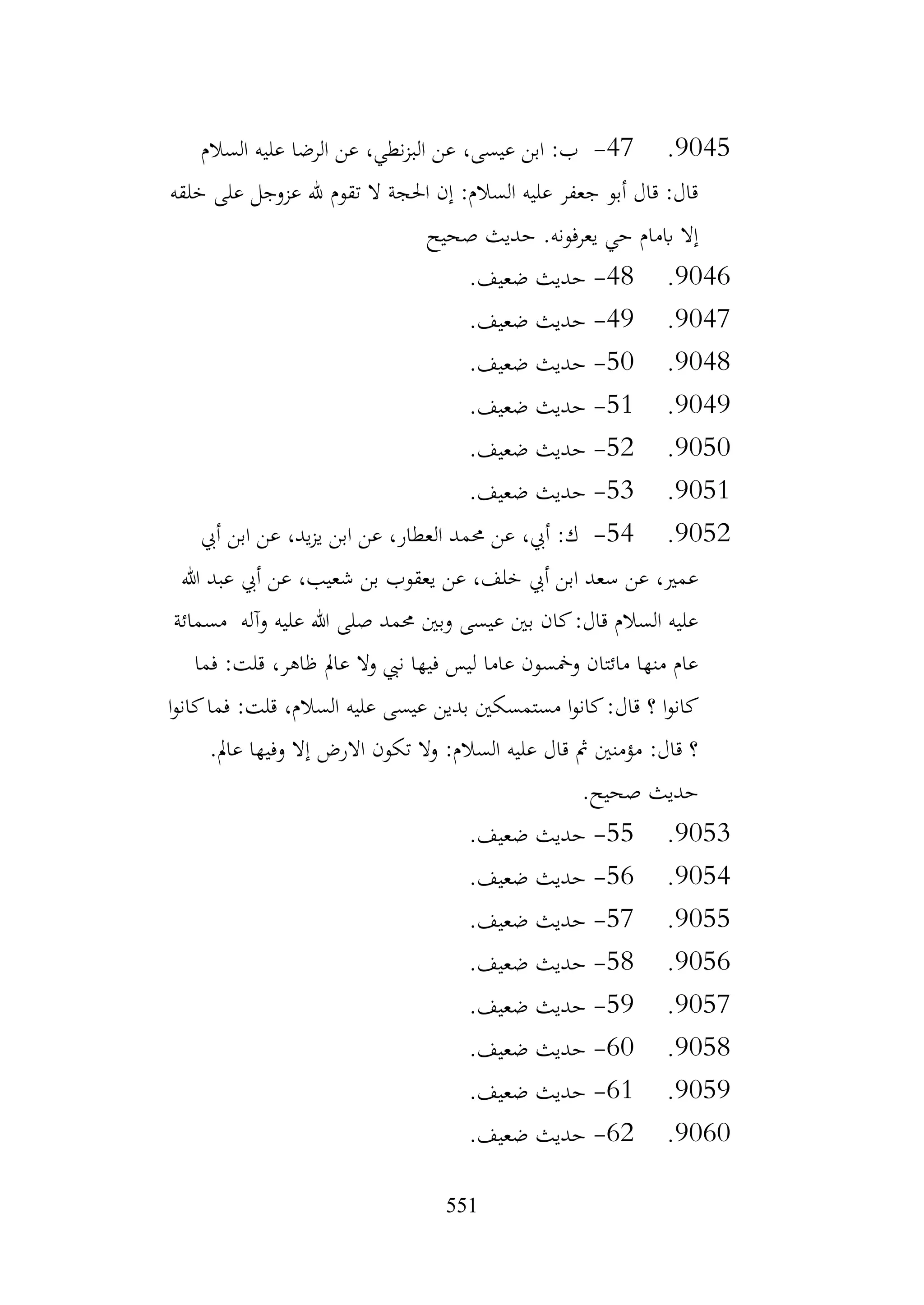 551
9045
.
47
-
‫السالم‬ ‫عليه‬ ‫الرضا‬ ‫عن‬ ،‫نطي‬‫ز‬‫الب‬ ‫عن‬ ،‫عيسى‬ ‫ابن‬ :‫ب‬
‫خلقه‬ ‫على‬ ‫عزوجل‬ ‫هلل‬ ‫تقوم‬ ‫ال‬ ‫احلجة‬ ‫إن‬ :‫السالم‬ ‫عليه‬ ‫جعفر‬ ‫أبو‬ ‫قال‬ :‫قال‬
‫صحيح‬ ‫حديث‬ .‫يعرفونه‬ ‫حي‬ ‫ابمام‬ ‫إال‬
9046
.
48
-
.‫ضعيف‬ ‫حديث‬
9047
.
49
-
.‫ضعيف‬ ‫حديث‬
9048
.
50
-
.‫ضعيف‬ ‫حديث‬
9049
.
51
-
.‫ضعيف‬ ‫حديث‬
9050
.
52
-
.‫ضعيف‬ ‫حديث‬
9051
.
53
-
.‫ضعيف‬ ‫حديث‬
9052
.
54
-
‫أيب‬ ‫ابن‬ ‫عن‬ ،‫يد‬‫ز‬‫ي‬ ‫ابن‬ ‫عن‬ ،‫العطار‬ ‫حممد‬ ‫عن‬ ،‫أيب‬ :‫ك‬
‫هللا‬ ‫عبد‬ ‫أيب‬ ‫عن‬ ،‫شعيب‬ ‫بن‬ ‫يعقوب‬ ‫عن‬ ،‫خلف‬ ‫أيب‬ ‫ابن‬ ‫سعد‬ ‫عن‬ ،‫عمري‬
‫مسمائة‬ ‫وآله‬ ‫عليه‬ ‫هللا‬ ‫صلى‬ ‫حممد‬ ‫وبني‬ ‫عيسى‬ ‫بني‬ ‫كان‬:‫قال‬ ‫السالم‬ ‫عليه‬
‫فما‬ :‫قلت‬ ،‫ظاهر‬ ‫عامل‬ ‫وال‬ ‫نيب‬ ‫فيها‬ ‫ليس‬ ‫عاما‬ ‫ومخسون‬ ‫مائتان‬ ‫منها‬ ‫عام‬
‫قال‬ ‫؟‬ ‫ا‬‫و‬‫كان‬
‫ا‬‫و‬‫كان‬‫فما‬ :‫قلت‬ ،‫السالم‬ ‫عليه‬ ‫عيسى‬ ‫بدين‬ ‫مستمسكني‬ ‫ا‬‫و‬‫كان‬:
.‫عامل‬ ‫وفيها‬ ‫إال‬ ‫االرض‬ ‫تكون‬ ‫وال‬ :‫السالم‬ ‫عليه‬ ‫قال‬ ‫مث‬ ‫مؤمنني‬ :‫قال‬ ‫؟‬
.‫صحيح‬ ‫حديث‬
9053
.
55
-
.‫ضعيف‬ ‫حديث‬
9054
.
56
-
.‫ضعيف‬ ‫حديث‬
9055
.
57
-
.‫ضعيف‬ ‫حديث‬
9056
.
58
-
.‫ضعيف‬ ‫حديث‬
9057
.
59
-
.‫ضعيف‬ ‫حديث‬
9058
.
60
-
.‫ضعيف‬ ‫حديث‬
9059
.
61
-
.‫ضعيف‬ ‫حديث‬
9060
.
62
-
.‫ضعيف‬ ‫حديث‬
 