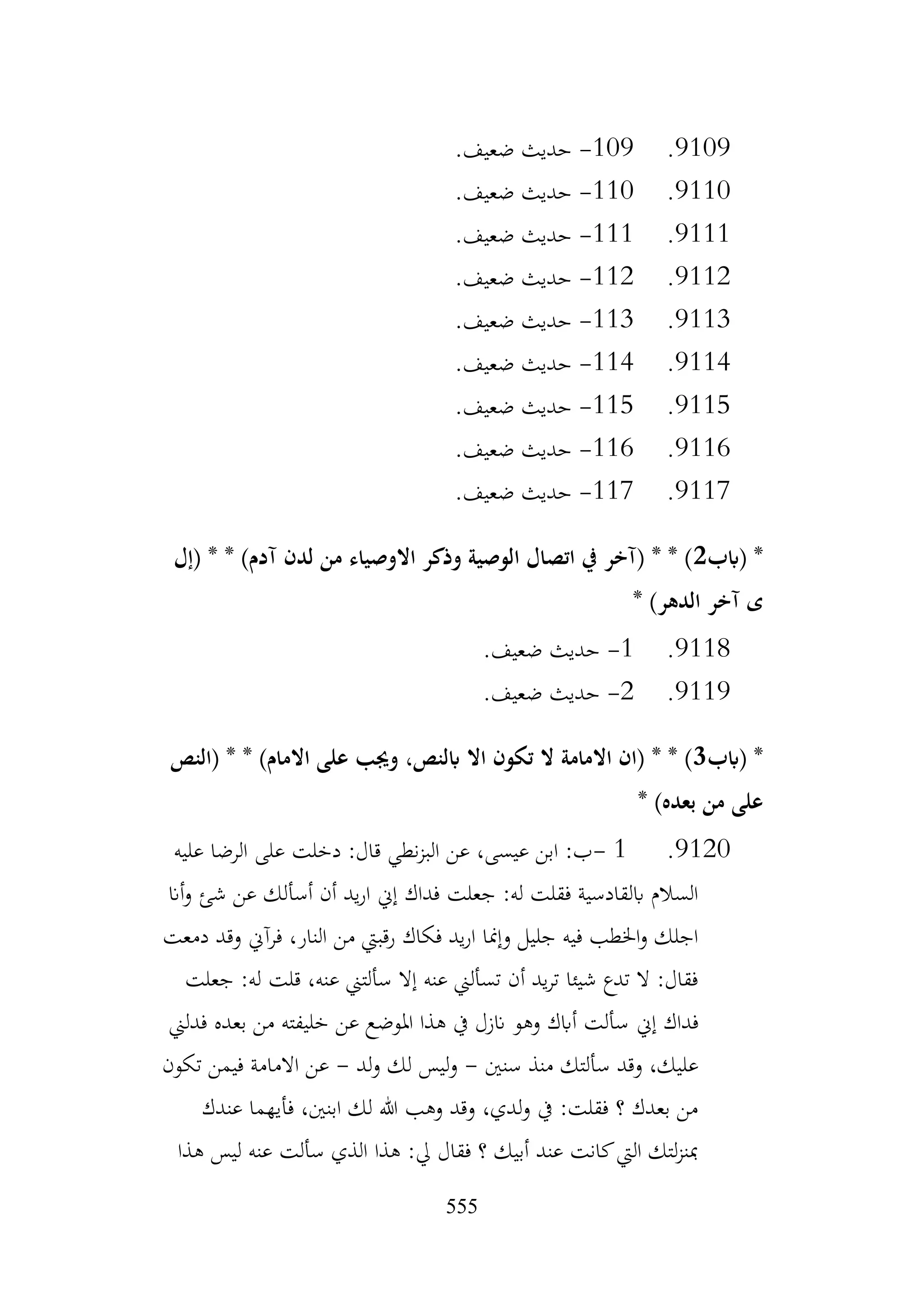 555
9109
.
109
-
.‫ضعيف‬ ‫حديث‬
9110
.
110
-
.‫ضعيف‬ ‫حديث‬
9111
.
111
-
.‫ضعيف‬ ‫حديث‬
9112
.
112
-
.‫ضعيف‬ ‫حديث‬
9113
.
113
-
.‫ضعيف‬ ‫حديث‬
9114
.
114
-
.‫ضعيف‬ ‫حديث‬
9115
.
115
-
.‫ضعيف‬ ‫حديث‬
9116
.
116
-
.‫ضعيف‬ ‫حديث‬
9117
.
117
-
.‫ضعيف‬ ‫حديث‬
‫(ابب‬ *
2
‫(إل‬ * * )‫آدم‬ ‫لدن‬ ‫من‬ ‫االوصياء‬ ‫وذكر‬ ‫الوصية‬ ‫اتصال‬ ‫يف‬ ‫(آخر‬ * * )
‫ى‬
* )‫الدهر‬ ‫آخر‬
9118
.
1
-
.‫ضعيف‬ ‫حديث‬
9119
.
2
-
.‫ضعيف‬ ‫حديث‬
‫(ابب‬ *
3
‫(النص‬ * * )‫االمام‬ ‫على‬ ‫وجيب‬ ،‫ابلنص‬ ‫اال‬ ‫تكون‬ ‫ال‬ ‫االمامة‬ ‫(ان‬ * * )
* )‫بعده‬ ‫من‬ ‫على‬
9120
.
1
-
‫عليه‬ ‫الرضا‬ ‫على‬ ‫دخلت‬ :‫قال‬ ‫نطي‬‫ز‬‫الب‬ ‫عن‬ ،‫عيسى‬ ‫ابن‬ :‫ب‬
‫أان‬‫و‬ ‫شئ‬ ‫عن‬ ‫أسألك‬ ‫أن‬ ‫يد‬‫ر‬‫ا‬ ‫إين‬ ‫فداك‬ ‫جعلت‬ :‫له‬ ‫فقلت‬ ‫ابلقادسية‬ ‫السالم‬
‫دمعت‬ ‫وقد‬ ‫فرآين‬ ،‫النار‬ ‫من‬ ‫رقبيت‬ ‫فكاك‬ ‫يد‬‫ر‬‫ا‬ ‫وإمنا‬ ‫جليل‬ ‫فيه‬ ‫اخلطب‬‫و‬ ‫اجلك‬
‫جعلت‬ :‫له‬ ‫قلت‬ ،‫عنه‬ ‫سألتين‬ ‫إال‬ ‫عنه‬ ‫تسألين‬ ‫أن‬ ‫يد‬‫ر‬‫ت‬ ‫شيئا‬ ‫تدع‬ ‫ال‬ :‫فقال‬
‫إين‬ ‫فداك‬
‫فدلين‬ ‫بعده‬ ‫من‬ ‫خليفته‬ ‫عن‬ ‫املوضع‬ ‫هذا‬ ‫يف‬ ‫انزل‬ ‫وهو‬ ‫أابك‬ ‫سألت‬
‫سنني‬ ‫منذ‬ ‫سألتك‬ ‫وقد‬ ،‫عليك‬
-
‫لد‬‫و‬ ‫لك‬ ‫ليس‬‫و‬
-
‫تكون‬ ‫فيمن‬ ‫االمامة‬ ‫عن‬
‫عندك‬ ‫فأيهما‬ ،‫ابنني‬ ‫لك‬ ‫هللا‬ ‫وهب‬ ‫وقد‬ ،‫لدي‬‫و‬ ‫يف‬ :‫فقلت‬ ‫؟‬ ‫بعدك‬ ‫من‬
‫هذا‬ ‫ليس‬ ‫عنه‬ ‫سألت‬ ‫الذي‬ ‫هذا‬ :‫يل‬ ‫فقال‬ ‫؟‬ ‫أبيك‬ ‫عند‬ ‫كانت‬‫اليت‬ ‫لتك‬‫ز‬‫مبن‬
 