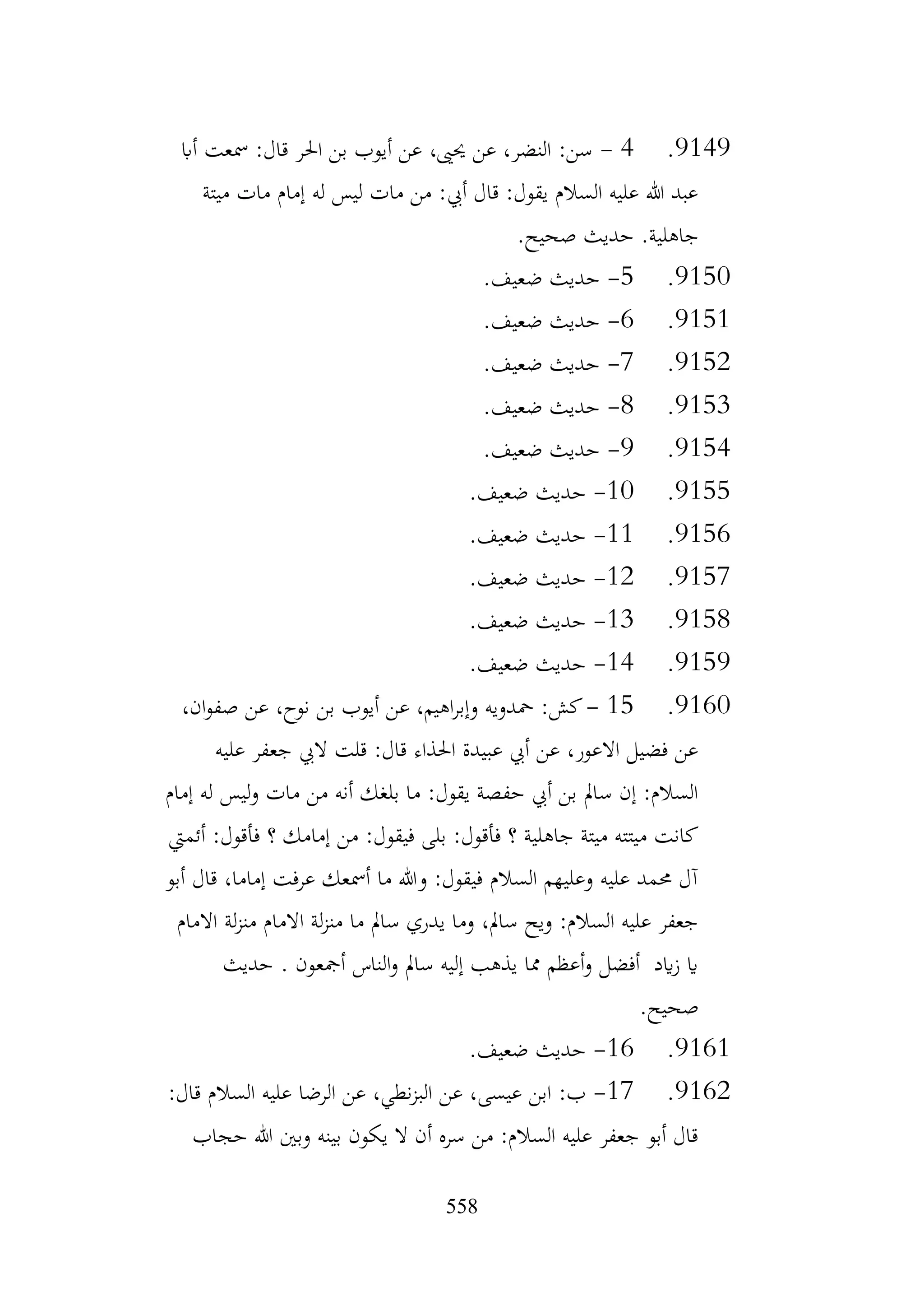 558
9149
.
4
-
‫أاب‬ ‫مسعت‬ :‫قال‬ ‫احلر‬ ‫بن‬ ‫أيوب‬ ‫عن‬ ،‫حيىي‬ ‫عن‬ ،‫النضر‬ :‫سن‬
‫ميتة‬ ‫مات‬ ‫إمام‬ ‫له‬ ‫ليس‬ ‫مات‬ ‫من‬ :‫أيب‬ ‫قال‬ :‫يقول‬ ‫السالم‬ ‫عليه‬ ‫هللا‬ ‫عبد‬
.‫صحيح‬ ‫حديث‬ .‫جاهلية‬
9150
.
5
-
.‫ضعيف‬ ‫حديث‬
9151
.
6
-
.‫ضعيف‬ ‫حديث‬
9152
.
7
-
.‫ضعيف‬ ‫حديث‬
9153
.
8
-
.‫ضعيف‬ ‫حديث‬
9154
.
9
-
.‫ضعيف‬ ‫حديث‬
9155
.
10
-
.‫ضعيف‬ ‫حديث‬
9156
.
11
-
.‫ضعيف‬ ‫حديث‬
9157
.
12
-
.‫ضعيف‬ ‫حديث‬
9158
.
13
-
.‫ضعيف‬ ‫حديث‬
9159
.
14
-
.‫ضعيف‬ ‫حديث‬
9160
.
15
-
،‫ان‬‫و‬‫صف‬ ‫عن‬ ،‫نوح‬ ‫بن‬ ‫أيوب‬ ‫عن‬ ،‫اهيم‬‫ر‬‫وإب‬ ‫محدويه‬ :‫كش‬
‫عليه‬ ‫جعفر‬ ‫اليب‬ ‫قلت‬ :‫قال‬ ‫احلذاء‬ ‫عبيدة‬ ‫أيب‬ ‫عن‬ ،‫االعور‬ ‫فضيل‬ ‫عن‬
‫إمام‬ ‫له‬ ‫ليس‬‫و‬ ‫مات‬ ‫من‬ ‫أنه‬ ‫بلغك‬ ‫ما‬ :‫يقول‬ ‫حفصة‬ ‫أيب‬ ‫بن‬ ‫سامل‬ ‫إن‬ :‫السالم‬
‫من‬ :‫فيقول‬ ‫بلى‬ :‫فأقول‬ ‫؟‬ ‫جاهلية‬ ‫ميتة‬ ‫ميتته‬ ‫كانت‬
‫أئميت‬ :‫فأقول‬ ‫؟‬ ‫إمامك‬
‫أبو‬ ‫قال‬ ،‫إماما‬ ‫عرفت‬ ‫أمسعك‬ ‫ما‬ ‫وهللا‬ :‫فيقول‬ ‫السالم‬ ‫وعليهم‬ ‫عليه‬ ‫حممد‬ ‫آل‬
‫االمام‬ ‫لة‬‫ز‬‫من‬ ‫االمام‬ ‫لة‬‫ز‬‫من‬ ‫ما‬ ‫سامل‬ ‫يدري‬ ‫وما‬ ،‫سامل‬ ‫ويح‬ :‫السالم‬ ‫عليه‬ ‫جعفر‬
‫حديث‬ . ‫أمجعون‬ ‫الناس‬‫و‬ ‫سامل‬ ‫إليه‬ ‫يذهب‬ ‫مما‬ ‫أعظم‬‫و‬ ‫أفضل‬ ‫ايد‬‫ز‬ ‫اي‬
.‫صحيح‬
9161
.
16
-
.‫ضعيف‬ ‫حديث‬
9162
.
17
-
‫ابن‬ :‫ب‬
:‫قال‬ ‫السالم‬ ‫عليه‬ ‫الرضا‬ ‫عن‬ ،‫نطي‬‫ز‬‫الب‬ ‫عن‬ ،‫عيسى‬
‫حجاب‬ ‫هللا‬ ‫وبني‬ ‫بينه‬ ‫يكون‬ ‫ال‬ ‫أن‬ ‫سره‬ ‫من‬ :‫السالم‬ ‫عليه‬ ‫جعفر‬ ‫أبو‬ ‫قال‬
 