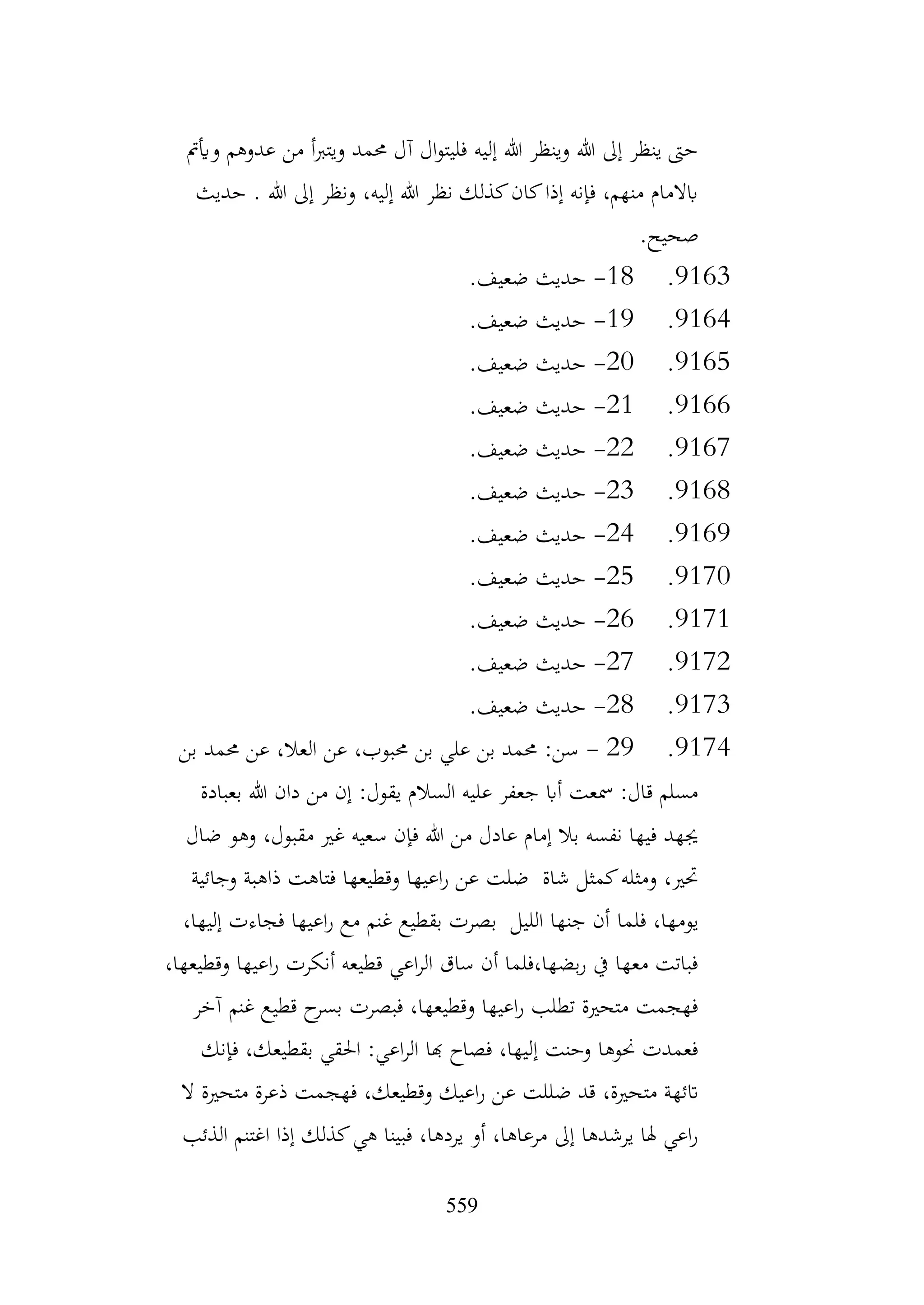 559
‫وأيمت‬ ‫عدوهم‬ ‫من‬ ‫أ‬‫رب‬‫ويت‬ ‫حممد‬ ‫آل‬ ‫ال‬‫و‬‫فليت‬ ‫إليه‬ ‫هللا‬ ‫وينظر‬ ‫هللا‬ ‫إىل‬ ‫ينظر‬ ‫حىت‬
‫حديث‬ . ‫هللا‬ ‫إىل‬ ‫ونظر‬ ،‫إليه‬ ‫هللا‬ ‫نظر‬ ‫كذلك‬‫كان‬‫إذا‬ ‫فإنه‬ ،‫منهم‬ ‫ابالمام‬
.‫صحيح‬
9163
.
18
-
.‫ضعيف‬ ‫حديث‬
9164
.
19
-
.‫ضعيف‬ ‫حديث‬
9165
.
20
-
.‫ضعيف‬ ‫حديث‬
9166
.
21
-
.‫ضعيف‬ ‫حديث‬
9167
.
22
-
.‫ضعيف‬ ‫حديث‬
9168
.
23
-
.‫ضعيف‬ ‫حديث‬
9169
.
24
-
.‫ضعيف‬ ‫حديث‬
9170
.
25
-
.‫ضعيف‬ ‫حديث‬
9171
.
26
-
.‫ضعيف‬ ‫حديث‬
9172
.
27
-
.‫ضعيف‬ ‫حديث‬
9173
.
28
-
.‫ضعيف‬ ‫حديث‬
9174
.
29
-
‫بن‬ ‫حممد‬ ‫عن‬ ،‫العال‬ ‫عن‬ ،‫حمبوب‬ ‫بن‬ ‫علي‬ ‫بن‬ ‫حممد‬ :‫سن‬
‫بعبادة‬ ‫هللا‬ ‫دان‬ ‫من‬ ‫إن‬ :‫يقول‬ ‫السالم‬ ‫عليه‬ ‫جعفر‬ ‫أاب‬ ‫مسعت‬ :‫قال‬ ‫مسلم‬
‫ضال‬ ‫وهو‬ ،‫مقبول‬ ‫غري‬ ‫سعيه‬ ‫فإن‬ ‫هللا‬ ‫من‬ ‫عادل‬ ‫إمام‬ ‫بال‬ ‫نفسه‬ ‫فيها‬ ‫جيهد‬
‫وجائية‬ ‫ذاهبة‬ ‫فتاهت‬ ‫وقطيعها‬ ‫اعيها‬‫ر‬ ‫عن‬ ‫ضلت‬ ‫شاة‬ ‫كمثل‬‫ومثله‬ ،‫حتري‬
‫فلما‬ ،‫يومها‬
،‫إليها‬ ‫فجاءت‬ ‫اعيها‬‫ر‬ ‫مع‬ ‫غنم‬ ‫بقطيع‬ ‫بصرت‬ ‫الليل‬ ‫جنها‬ ‫أن‬
،‫وقطيعها‬ ‫اعيها‬‫ر‬ ‫أنكرت‬ ‫قطيعه‬ ‫اعي‬‫ر‬‫ال‬ ‫ساق‬ ‫أن‬ ‫فلما‬،‫بضها‬‫ر‬ ‫يف‬ ‫معها‬ ‫فباتت‬
‫آخر‬ ‫غنم‬ ‫قطيع‬ ‫ح‬
‫بسر‬ ‫فبصرت‬ ،‫وقطيعها‬ ‫اعيها‬‫ر‬ ‫تطلب‬ ‫متحرية‬ ‫فهجمت‬
‫فإنك‬ ،‫بقطيعك‬ ‫احلقي‬ :‫اعي‬‫ر‬‫ال‬ ‫هبا‬ ‫فصاح‬ ،‫إليها‬ ‫وحنت‬ ‫حنوها‬ ‫فعمدت‬
‫ض‬ ‫قد‬ ،‫متحرية‬ ‫اتئهة‬
‫ال‬ ‫متحرية‬ ‫ذعرة‬ ‫فهجمت‬ ،‫وقطيعك‬ ‫اعيك‬‫ر‬ ‫عن‬ ‫للت‬
‫الذئب‬ ‫اغتنم‬ ‫إذا‬ ‫كذلك‬‫هي‬ ‫فبينا‬ ،‫يردها‬ ‫أو‬ ،‫مرعاها‬ ‫إىل‬ ‫يرشدها‬ ‫هلا‬ ‫اعي‬‫ر‬
 