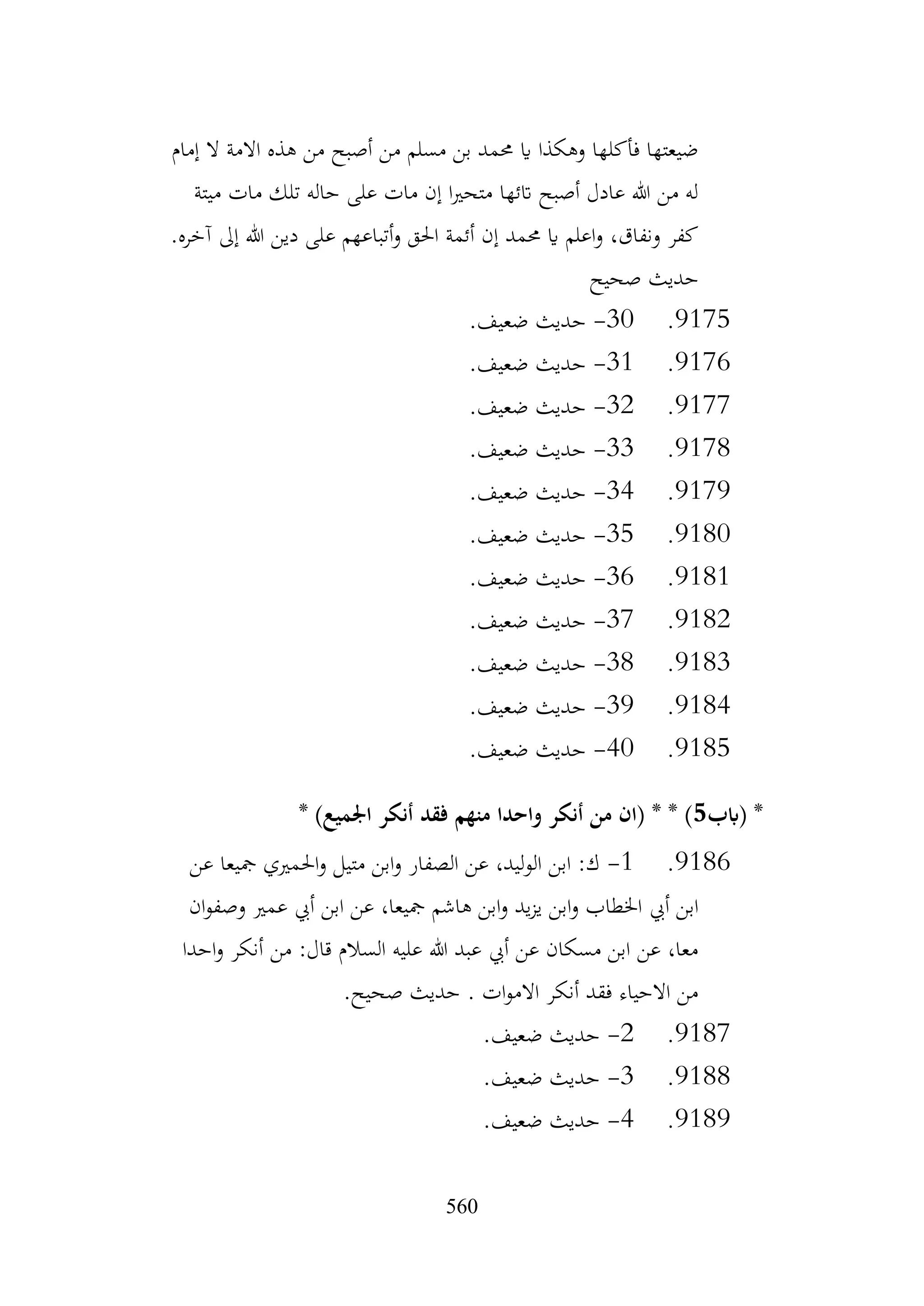 560
‫إمام‬ ‫ال‬ ‫االمة‬ ‫هذه‬ ‫من‬ ‫أصبح‬ ‫من‬ ‫مسلم‬ ‫بن‬ ‫حممد‬ ‫اي‬ ‫وهكذا‬ ‫فأكلها‬ ‫ضيعتها‬
‫ميتة‬ ‫مات‬ ‫تلك‬ ‫حاله‬ ‫على‬ ‫مات‬ ‫إن‬ ‫ا‬‫ري‬‫متح‬ ‫اتئها‬ ‫أصبح‬ ‫عادل‬ ‫هللا‬ ‫من‬ ‫له‬
.‫آخره‬ ‫إىل‬ ‫هللا‬ ‫دين‬ ‫على‬ ‫أتباعهم‬‫و‬ ‫احلق‬ ‫أئمة‬ ‫إن‬ ‫حممد‬ ‫اي‬ ‫اعلم‬‫و‬ ،‫ونفاق‬ ‫كفر‬
‫صحيح‬ ‫حديث‬
9175
.
30
-
.‫ضعيف‬ ‫حديث‬
9176
.
31
-
.‫ضعيف‬ ‫حديث‬
9177
.
32
-
.‫ضعيف‬ ‫حديث‬
9178
.
33
-
.‫ضعيف‬ ‫حديث‬
9179
.
34
-
.‫ضعيف‬ ‫حديث‬
9180
.
35
-
.‫ضعيف‬ ‫حديث‬
9181
.
36
-
.‫ضعيف‬ ‫حديث‬
9182
.
37
-
.‫ضعيف‬ ‫حديث‬
9183
.
38
-
.‫ضعيف‬ ‫حديث‬
9184
.
39
-
.‫ضعيف‬ ‫حديث‬
9185
.
40
-
.‫ضعيف‬ ‫حديث‬
‫(ابب‬ *
5
* )‫اجلميع‬ ‫أنكر‬ ‫فقد‬ ‫منهم‬ ‫واحدا‬ ‫أنكر‬ ‫من‬ ‫(ان‬ * * )
9186
.
1
-
‫عن‬ ‫مجيعا‬ ‫احلمريي‬‫و‬ ‫متيل‬ ‫ابن‬‫و‬ ‫الصفار‬ ‫عن‬ ،‫الوليد‬ ‫ابن‬ :‫ك‬
‫أيب‬ ‫ابن‬
‫ان‬‫و‬‫وصف‬ ‫عمري‬ ‫أيب‬ ‫ابن‬ ‫عن‬ ،‫مجيعا‬ ‫هاشم‬ ‫ابن‬‫و‬ ‫يد‬‫ز‬‫ي‬ ‫ابن‬‫و‬ ‫اخلطاب‬
‫احدا‬‫و‬ ‫أنكر‬ ‫من‬ :‫قال‬ ‫السالم‬ ‫عليه‬ ‫هللا‬ ‫عبد‬ ‫أيب‬ ‫عن‬ ‫مسكان‬ ‫ابن‬ ‫عن‬ ،‫معا‬
.‫صحيح‬ ‫حديث‬ . ‫ات‬‫و‬‫االم‬ ‫أنكر‬ ‫فقد‬ ‫االحياء‬ ‫من‬
9187
.
2
-
.‫ضعيف‬ ‫حديث‬
9188
.
3
-
.‫ضعيف‬ ‫حديث‬
9189
.
4
-
.‫ضعيف‬ ‫حديث‬
 
