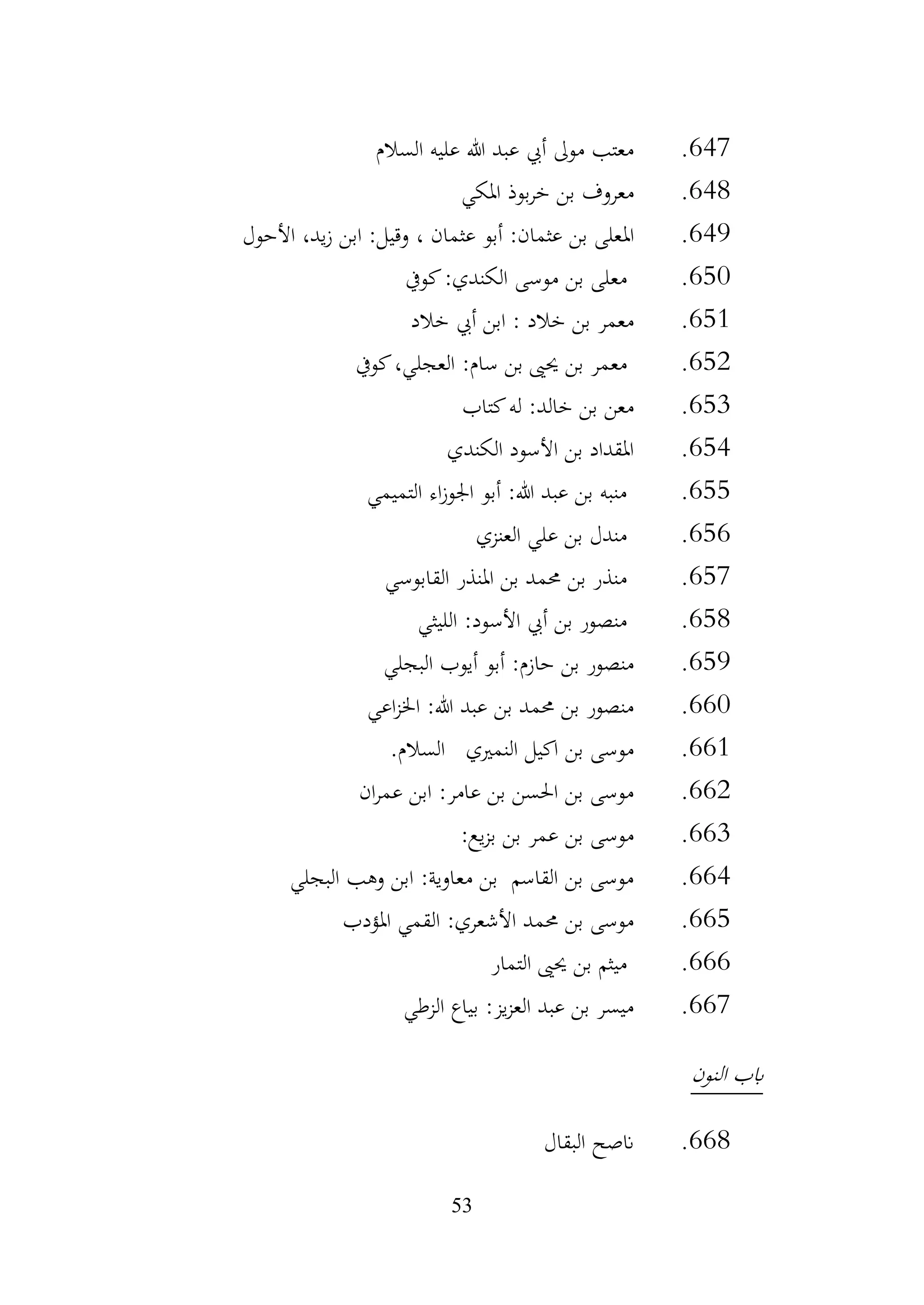 53
647
.
‫السالم‬ ‫عليه‬ ‫هللا‬ ‫عبد‬ ‫أيب‬ ‫موىل‬ ‫معتب‬
648
.
‫املكي‬ ‫بوذ‬‫ر‬‫خ‬ ‫بن‬ ‫معروف‬
649
.
‫امل‬
‫األحول‬ ،‫يد‬‫ز‬ ‫ابن‬ :‫وقيل‬ ، ‫عثمان‬ ‫أبو‬ :‫عثمان‬ ‫بن‬ ‫على‬
650
.
‫كويف‬:‫الكندي‬ ‫موسى‬ ‫بن‬ ‫معلى‬
651
.
‫خالد‬ ‫أيب‬ ‫ابن‬ : ‫خالد‬ ‫بن‬ ‫معمر‬
652
.
‫كويف‬،‫العجلي‬ :‫سام‬ ‫بن‬ ‫حيىي‬ ‫بن‬ ‫معمر‬
653
.
‫كتاب‬‫له‬ :‫خالد‬ ‫بن‬ ‫معن‬
654
.
‫الكندي‬ ‫األسود‬ ‫بن‬ ‫املقداد‬
655
.
‫التميمي‬ ‫اء‬‫ز‬‫اجلو‬ ‫أبو‬ :‫هللا‬ ‫عبد‬ ‫بن‬ ‫منبه‬
656
.
‫العنزي‬ ‫علي‬ ‫بن‬ ‫مندل‬
657
.
‫املنذر‬ ‫بن‬ ‫حممد‬ ‫بن‬ ‫منذر‬
‫القابوسي‬
658
.
‫الليثي‬ :‫األسود‬ ‫أيب‬ ‫بن‬ ‫منصور‬
659
.
‫البجلي‬ ‫أيوب‬ ‫أبو‬ :‫حازم‬ ‫بن‬ ‫منصور‬
660
.
‫اعي‬‫ز‬‫اخل‬ :‫هللا‬ ‫عبد‬ ‫بن‬ ‫حممد‬ ‫بن‬ ‫منصور‬
661
.
‫النمريي‬ ‫اكيل‬ ‫بن‬ ‫موسى‬
‫السالم‬
.
662
.
‫ان‬‫ر‬‫عم‬ ‫ابن‬ :‫عامر‬ ‫بن‬ ‫احلسن‬ ‫بن‬ ‫موسى‬
663
.
:‫يع‬‫ز‬‫ب‬ ‫بن‬ ‫عمر‬ ‫بن‬ ‫موسى‬
664
.
‫البجلي‬ ‫وهب‬ ‫ابن‬ :‫معاوية‬ ‫بن‬ ‫القاسم‬ ‫بن‬ ‫موسى‬
665
.
‫املؤدب‬ ‫القمي‬ :‫األشعري‬ ‫حممد‬ ‫بن‬ ‫موسى‬
666
.
‫التمار‬ ‫حيىي‬ ‫بن‬ ‫ميثم‬
667
.
‫الزطي‬ ‫بياع‬ :‫يز‬‫ز‬‫الع‬ ‫عبد‬ ‫بن‬ ‫ميسر‬
‫النون‬ ‫ابب‬
668
.
‫البقال‬ ‫انصح‬
 