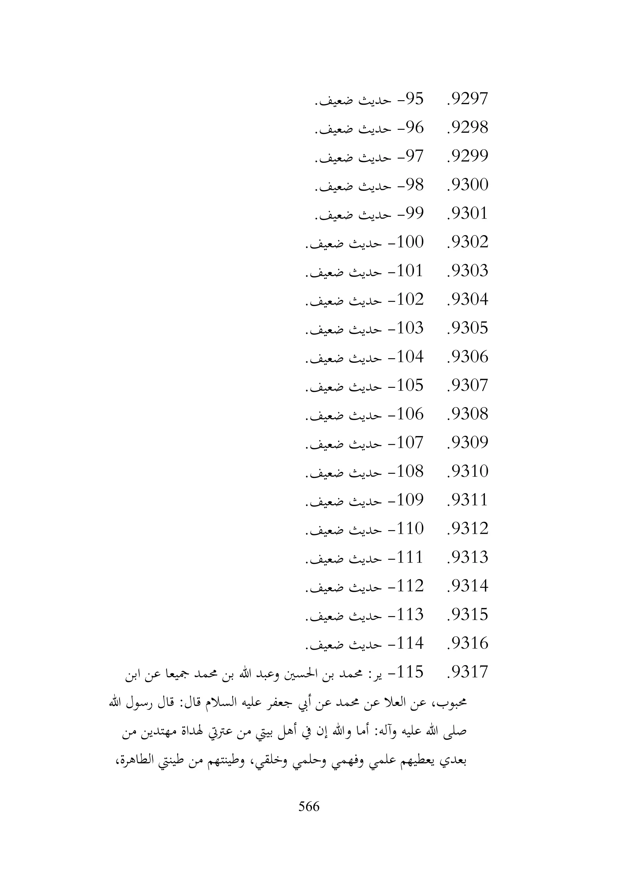 566
9297
.
95
-
.‫ضعيف‬ ‫حديث‬
9298
.
96
-
.‫ضعيف‬ ‫حديث‬
9299
.
97
-
.‫ضعيف‬ ‫حديث‬
9300
.
98
-
.‫ضعيف‬ ‫حديث‬
9301
.
99
-
.‫ضعيف‬ ‫حديث‬
9302
.
100
-
.‫ضعيف‬ ‫حديث‬
9303
.
101
-
.‫ضعيف‬ ‫حديث‬
9304
.
102
-
.‫ضعيف‬ ‫حديث‬
9305
.
103
-
.‫ضعيف‬ ‫حديث‬
9306
.
104
-
.‫ضعيف‬ ‫حديث‬
9307
.
105
-
.‫ضعيف‬ ‫حديث‬
9308
.
106
-
.‫ضعيف‬ ‫حديث‬
9309
.
107
-
.‫ضعيف‬ ‫حديث‬
9310
.
108
-
.‫ضعيف‬ ‫حديث‬
9311
.
109
-
.‫ضعيف‬ ‫حديث‬
9312
.
110
-
.‫ضعيف‬ ‫حديث‬
9313
.
111
-
.‫ضعيف‬ ‫حديث‬
9314
.
112
-
.‫ضعيف‬ ‫حديث‬
9315
.
113
-
.‫ضعيف‬ ‫حديث‬
9316
.
114
-
.‫ضعيف‬ ‫حديث‬
9317
.
115
-
‫ابن‬ ‫عن‬ ‫مجيعا‬ ‫حممد‬ ‫بن‬ ‫هللا‬ ‫وعبد‬ ‫احلسني‬ ‫بن‬ ‫حممد‬ :‫ير‬
‫هللا‬ ‫رسول‬ ‫قال‬ :‫قال‬ ‫السالم‬ ‫عليه‬ ‫جعفر‬ ‫أيب‬ ‫عن‬ ‫حممد‬ ‫عن‬ ‫العال‬ ‫عن‬ ،‫حمبوب‬
‫من‬ ‫مهتدين‬ ‫هلداة‬ ‫عرتيت‬ ‫من‬ ‫بييت‬ ‫أهل‬ ‫يف‬ ‫إن‬ ‫وهللا‬ ‫أما‬ :‫وآله‬ ‫عليه‬ ‫هللا‬ ‫صلى‬
،‫الطاهرة‬ ‫طينيت‬ ‫من‬ ‫وطينتهم‬ ،‫وخلقي‬ ‫وحلمي‬ ‫وفهمي‬ ‫علمي‬ ‫يعطيهم‬ ‫بعدي‬
 