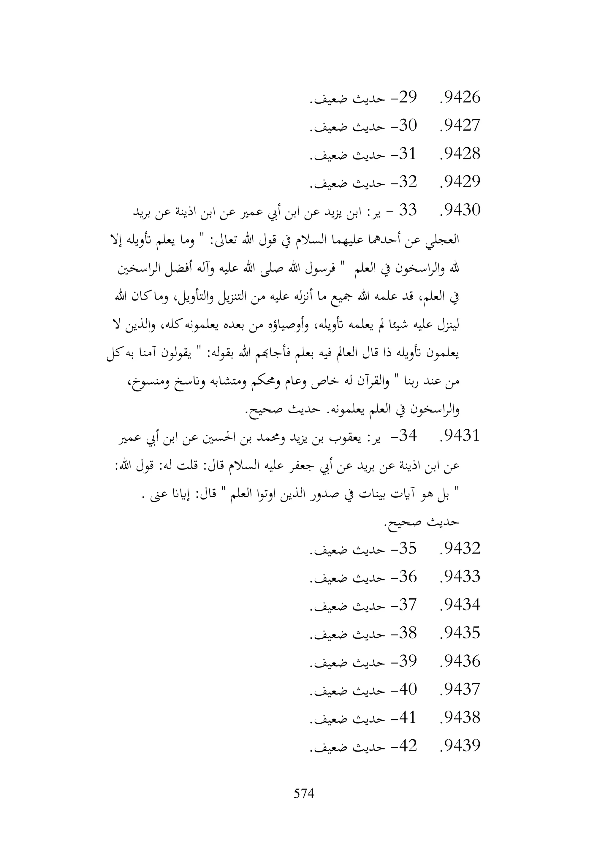 574
9426
.
29
-
.‫ضعيف‬ ‫حديث‬
9427
.
30
-
.‫ضعيف‬ ‫حديث‬
9428
.
31
-
.‫ضعيف‬ ‫حديث‬
9429
.
32
-
.‫ضعيف‬ ‫حديث‬
9430
.
33
-
‫يد‬‫ر‬‫ب‬ ‫عن‬ ‫اذينة‬ ‫ابن‬ ‫عن‬ ‫عمري‬ ‫أيب‬ ‫ابن‬ ‫عن‬ ‫يد‬‫ز‬‫ي‬ ‫ابن‬ :‫ير‬
‫إال‬ ‫أتويله‬ ‫يعلم‬ ‫وما‬ " :‫تعاىل‬ ‫هللا‬ ‫قول‬ ‫يف‬ ‫السالم‬ ‫عليهما‬ ‫أحدمها‬ ‫عن‬ ‫العجلي‬
‫اسخني‬‫ر‬‫ال‬ ‫أفضل‬ ‫وآله‬ ‫عليه‬ ‫هللا‬ ‫صلى‬ ‫هللا‬ ‫فرسول‬ " ‫العلم‬ ‫يف‬ ‫اسخون‬‫ر‬‫ال‬‫و‬ ‫هلل‬
‫التأو‬‫و‬ ‫يل‬‫ز‬‫التن‬ ‫من‬ ‫عليه‬ ‫له‬‫ز‬‫أن‬ ‫ما‬ ‫مجيع‬ ‫هللا‬ ‫علمه‬ ‫قد‬ ،‫العلم‬ ‫يف‬
‫هللا‬ ‫كان‬‫وما‬ ،‫يل‬
‫ال‬ ‫الذين‬‫و‬ ،‫كله‬‫يعلمونه‬ ‫بعده‬ ‫من‬ ‫أوصياؤه‬‫و‬ ،‫أتويله‬ ‫يعلمه‬ ‫مل‬ ‫شيئا‬ ‫عليه‬ ‫لينزل‬
‫كل‬‫به‬ ‫آمنا‬ ‫يقولون‬ " :‫له‬‫و‬‫بق‬ ‫هللا‬ ‫فأجاهبم‬ ‫بعلم‬ ‫فيه‬ ‫العامل‬ ‫قال‬ ‫ذا‬ ‫أتويله‬ ‫يعلمون‬
،‫ومنسوخ‬ ‫وانسخ‬ ‫ومتشابه‬ ‫وحمكم‬ ‫وعام‬ ‫خاص‬ ‫له‬ ‫القرآن‬‫و‬ " ‫بنا‬‫ر‬ ‫عند‬ ‫من‬
.‫يعلمونه‬ ‫العلم‬ ‫يف‬ ‫اسخون‬‫ر‬‫ال‬‫و‬
.‫صحيح‬ ‫حديث‬
9431
.
34
-
‫عمري‬ ‫أيب‬ ‫ابن‬ ‫عن‬ ‫احلسني‬ ‫بن‬ ‫وحممد‬ ‫يد‬‫ز‬‫ي‬ ‫بن‬ ‫يعقوب‬ :‫ير‬
:‫هللا‬ ‫قول‬ :‫له‬ ‫قلت‬ :‫قال‬ ‫السالم‬ ‫عليه‬ ‫جعفر‬ ‫أيب‬ ‫عن‬ ‫يد‬‫ر‬‫ب‬ ‫عن‬ ‫اذينة‬ ‫ابن‬ ‫عن‬
. ‫عىن‬ ‫إايان‬ :‫قال‬ " ‫العلم‬ ‫ا‬‫و‬‫اوت‬ ‫الذين‬ ‫صدور‬ ‫يف‬ ‫بينات‬ ‫آايت‬ ‫هو‬ ‫بل‬ "
.‫صحيح‬ ‫حديث‬
9432
.
35
-
.‫ضعيف‬ ‫حديث‬
9433
.
36
-
.‫ضعيف‬ ‫حديث‬
9434
.
37
-
.‫ضعيف‬ ‫حديث‬
9435
.
38
-
.‫ضعيف‬ ‫حديث‬
9436
.
39
-
.‫ضعيف‬ ‫حديث‬
9437
.
40
-
.‫ضعيف‬ ‫حديث‬
9438
.
41
-
.‫ضعيف‬ ‫حديث‬
9439
.
42
-
.‫ضعيف‬ ‫حديث‬
 