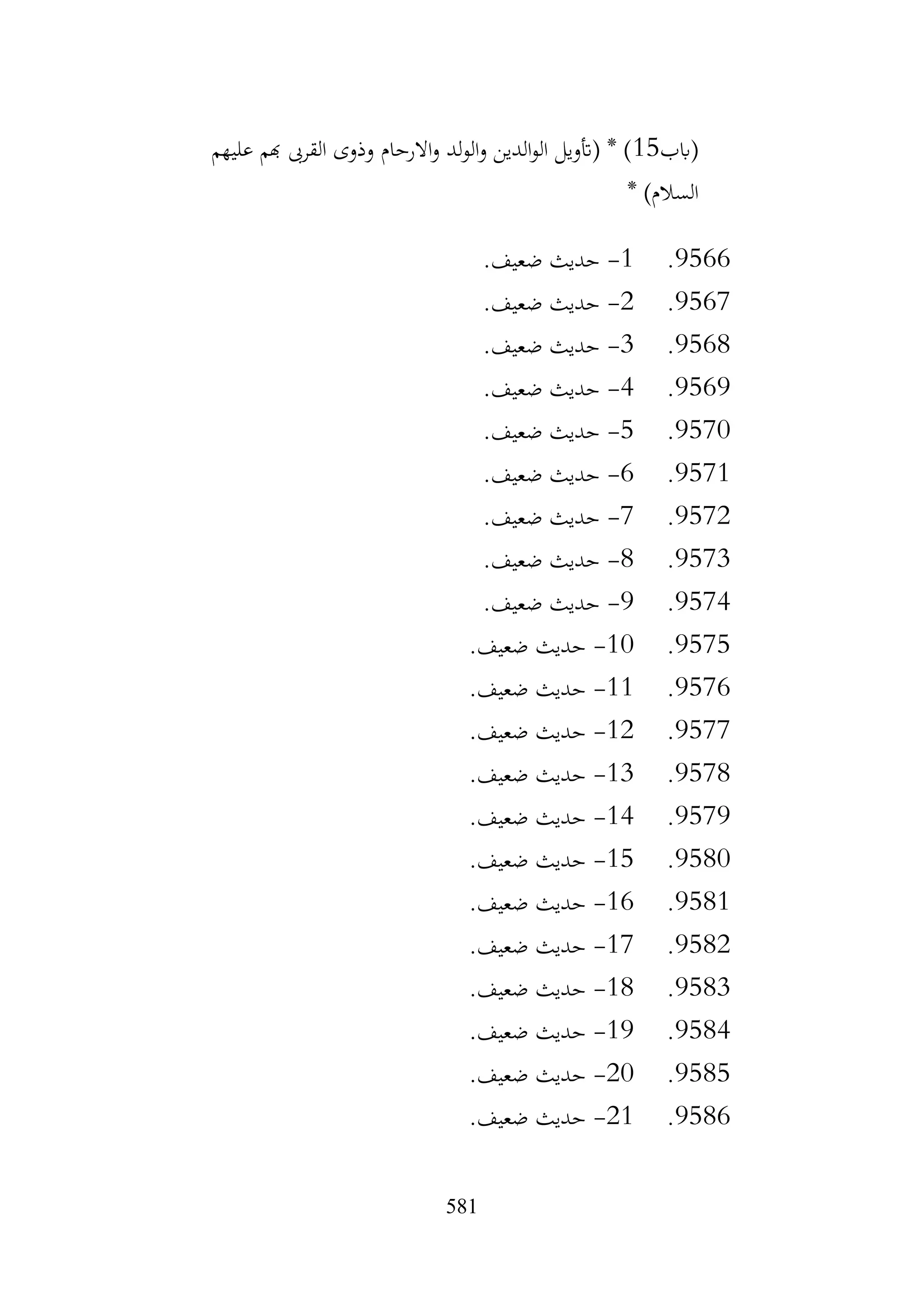 581
‫(ابب‬
15
‫عليهم‬ ‫هبم‬ ‫القرىب‬ ‫وذوى‬ ‫االرحام‬‫و‬ ‫لد‬‫و‬‫ال‬‫و‬ ‫الدين‬‫و‬‫ال‬ ‫(أتويل‬ * )
* )‫السالم‬
9566
.
1
-
.‫ضعيف‬ ‫حديث‬
9567
.
2
-
.‫ضعيف‬ ‫حديث‬
9568
.
3
-
.‫ضعيف‬ ‫حديث‬
9569
.
4
-
.‫ضعيف‬ ‫حديث‬
9570
.
5
-
.‫ضعيف‬ ‫حديث‬
9571
.
6
-
‫حديث‬
.‫ضعيف‬
9572
.
7
-
.‫ضعيف‬ ‫حديث‬
9573
.
8
-
.‫ضعيف‬ ‫حديث‬
9574
.
9
-
.‫ضعيف‬ ‫حديث‬
9575
.
10
-
.‫ضعيف‬ ‫حديث‬
9576
.
11
-
.‫ضعيف‬ ‫حديث‬
9577
.
12
-
.‫ضعيف‬ ‫حديث‬
9578
.
13
-
.‫ضعيف‬ ‫حديث‬
9579
.
14
-
.‫ضعيف‬ ‫حديث‬
9580
.
15
-
.‫ضعيف‬ ‫حديث‬
9581
.
16
-
.‫ضعيف‬ ‫حديث‬
9582
.
17
-
.‫ضعيف‬ ‫حديث‬
9583
.
18
-
.‫ضعيف‬ ‫حديث‬
9584
.
19
-
.‫ضعيف‬ ‫حديث‬
9585
.
20
-
.‫ضعيف‬ ‫حديث‬
9586
.
21
-
.‫ضعيف‬ ‫حديث‬
 