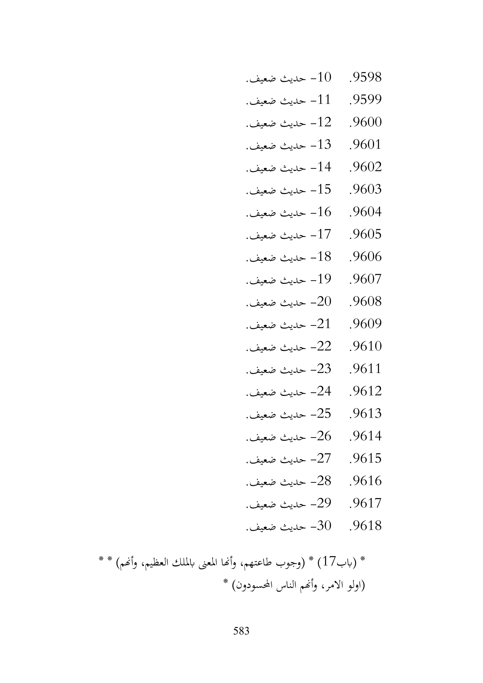 583
9598
.
10
-
.‫ضعيف‬ ‫حديث‬
9599
.
11
-
.‫ضعيف‬ ‫حديث‬
9600
.
12
-
.‫ضعيف‬ ‫حديث‬
9601
.
13
-
.‫ضعيف‬ ‫حديث‬
9602
.
14
-
.‫ضعيف‬ ‫حديث‬
9603
.
15
-
.‫ضعيف‬ ‫حديث‬
9604
.
16
-
.‫ضعيف‬ ‫حديث‬
9605
.
17
-
.‫ضعيف‬ ‫حديث‬
9606
.
18
-
.‫ضعيف‬ ‫حديث‬
9607
.
19
-
.‫ضعيف‬ ‫حديث‬
9608
.
20
-
.‫ضعيف‬ ‫حديث‬
9609
.
21
-
.‫ضعيف‬ ‫حديث‬
9610
.
22
-
.‫ضعيف‬ ‫حديث‬
9611
.
23
-
.‫ضعيف‬ ‫حديث‬
9612
.
24
-
.‫ضعيف‬ ‫حديث‬
9613
.
25
-
.‫ضعيف‬ ‫حديث‬
9614
.
26
-
.‫ضعيف‬ ‫حديث‬
9615
.
27
-
.‫ضعيف‬ ‫حديث‬
9616
.
28
-
.‫ضعيف‬ ‫حديث‬
9617
.
29
-
.‫ضعيف‬ ‫حديث‬
9618
.
30
-
.‫ضعيف‬ ‫حديث‬
*
‫(ابب‬
17
* * )‫أهنم‬‫و‬ ،‫العظيم‬ ‫ابمللك‬ ‫املعىن‬ ‫أهنا‬‫و‬ ،‫طاعتهم‬ ‫(وجوب‬ * )
* )‫احملسودون‬ ‫الناس‬ ‫أهنم‬‫و‬ ،‫االمر‬ ‫لو‬‫و‬‫(ا‬
 