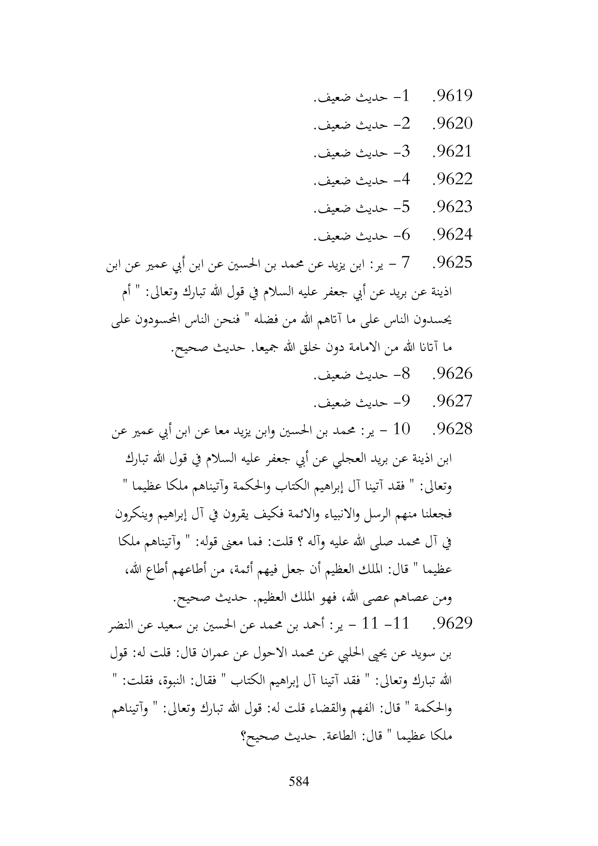 584
9619
.
1
-
.‫ضعيف‬ ‫حديث‬
9620
.
2
-
.‫ضعيف‬ ‫حديث‬
9621
.
3
-
.‫ضعيف‬ ‫حديث‬
9622
.
4
-
.‫ضعيف‬ ‫حديث‬
9623
.
5
-
.‫ضعيف‬ ‫حديث‬
9624
.
6
-
.‫ضعيف‬ ‫حديث‬
9625
.
7
-
‫ابن‬ ‫عن‬ ‫عمري‬ ‫أيب‬ ‫ابن‬ ‫عن‬ ‫احلسني‬ ‫بن‬ ‫حممد‬ ‫عن‬ ‫يد‬‫ز‬‫ي‬ ‫ابن‬ :‫ير‬
‫أم‬ " :‫وتعاىل‬ ‫تبارك‬ ‫هللا‬ ‫قول‬ ‫يف‬ ‫السالم‬ ‫عليه‬ ‫جعفر‬ ‫أيب‬ ‫عن‬ ‫يد‬‫ر‬‫ب‬ ‫عن‬ ‫اذينة‬
‫على‬ ‫احملسودون‬ ‫الناس‬ ‫فنحن‬ " ‫فضله‬ ‫من‬ ‫هللا‬ ‫آاتهم‬ ‫ما‬ ‫على‬ ‫الناس‬ ‫حيسدون‬
.‫صحيح‬ ‫حديث‬ .‫مجيعا‬ ‫هللا‬ ‫خلق‬ ‫دون‬ ‫االمامة‬ ‫من‬ ‫هللا‬ ‫آاتان‬ ‫ما‬
9626
.
8
-
.‫ضعيف‬ ‫حديث‬
9627
.
9
-
.‫ضعيف‬ ‫حديث‬
9628
.
10
-
‫عن‬ ‫عمري‬ ‫أيب‬ ‫ابن‬ ‫عن‬ ‫معا‬ ‫يد‬‫ز‬‫ي‬ ‫ابن‬‫و‬ ‫احلسني‬ ‫بن‬ ‫حممد‬ :‫ير‬
‫تبارك‬ ‫هللا‬ ‫قول‬ ‫يف‬ ‫السالم‬ ‫عليه‬ ‫جعفر‬ ‫أيب‬ ‫عن‬ ‫العجلي‬ ‫يد‬‫ر‬‫ب‬ ‫عن‬ ‫اذينة‬ ‫ابن‬
" ‫عظيما‬ ‫ملكا‬ ‫وآتيناهم‬ ‫احلكمة‬‫و‬ ‫الكتاب‬ ‫اهيم‬‫ر‬‫إب‬ ‫آل‬ ‫آتينا‬ ‫فقد‬ " :‫وتعاىل‬
‫وين‬ ‫اهيم‬‫ر‬‫إب‬ ‫آل‬ ‫يف‬ ‫يقرون‬ ‫فكيف‬ ‫االئمة‬‫و‬ ‫االنبياء‬‫و‬ ‫الرسل‬ ‫منهم‬ ‫فجعلنا‬
‫كرون‬
‫ملكا‬ ‫وآتيناهم‬ " :‫له‬‫و‬‫ق‬ ‫معىن‬ ‫فما‬ :‫قلت‬ ‫؟‬ ‫وآله‬ ‫عليه‬ ‫هللا‬ ‫صلى‬ ‫حممد‬ ‫آل‬ ‫يف‬
،‫هللا‬ ‫أطاع‬ ‫أطاعهم‬ ‫من‬ ،‫أئمة‬ ‫فيهم‬ ‫جعل‬ ‫أن‬ ‫العظيم‬ ‫امللك‬ :‫قال‬ " ‫عظيما‬
.‫صحيح‬ ‫حديث‬ .‫العظيم‬ ‫امللك‬ ‫فهو‬ ،‫هللا‬ ‫عصى‬ ‫عصاهم‬ ‫ومن‬
9629
.
11
-
11
-
‫النضر‬ ‫عن‬ ‫سعيد‬ ‫بن‬ ‫احلسني‬ ‫عن‬ ‫حممد‬ ‫بن‬ ‫أمحد‬ :‫ير‬
‫قول‬ :‫له‬ ‫قلت‬ :‫قال‬ ‫ان‬‫ر‬‫عم‬ ‫عن‬ ‫االحول‬ ‫حممد‬ ‫عن‬ ‫احلليب‬ ‫حيىي‬ ‫عن‬ ‫سويد‬ ‫بن‬
" :‫فقلت‬ ،‫النبوة‬ :‫فقال‬ " ‫الكتاب‬ ‫اهيم‬‫ر‬‫إب‬ ‫آل‬ ‫آتينا‬ ‫فقد‬ " :‫وتعاىل‬ ‫تبارك‬ ‫هللا‬
‫وآتي‬ " :‫وتعاىل‬ ‫تبارك‬ ‫هللا‬ ‫قول‬ :‫له‬ ‫قلت‬ ‫القضاء‬‫و‬ ‫الفهم‬ :‫قال‬ " ‫احلكمة‬‫و‬
‫ناهم‬
‫صحيح؟‬ ‫حديث‬ .‫الطاعة‬ :‫قال‬ " ‫عظيما‬ ‫ملكا‬
 