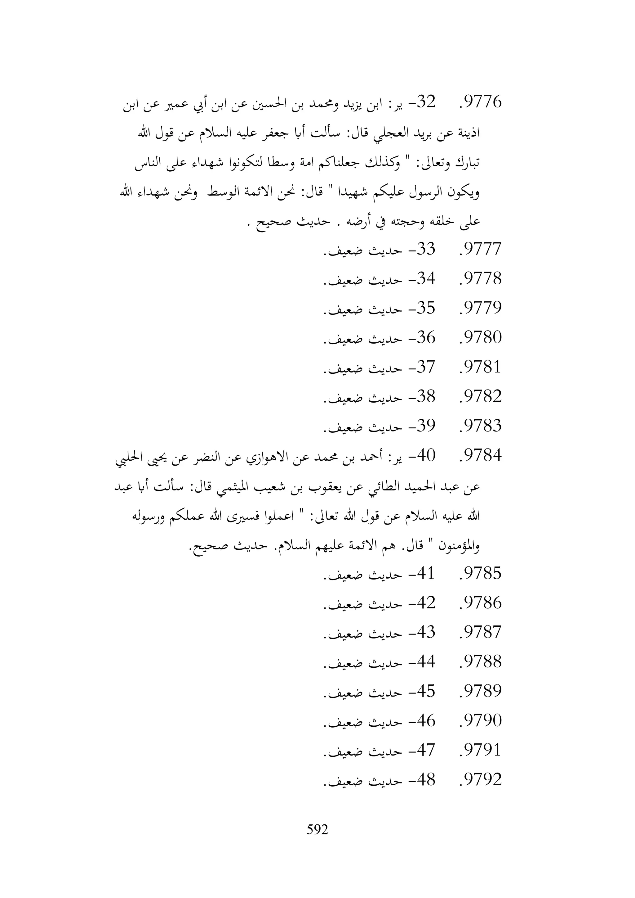 592
9776
.
32
-
‫ير‬
:
‫ابن‬ ‫عن‬ ‫عمري‬ ‫أيب‬ ‫ابن‬ ‫عن‬ ‫احلسني‬ ‫بن‬ ‫وحممد‬ ‫يد‬‫ز‬‫ي‬ ‫ابن‬
‫هللا‬ ‫قول‬ ‫عن‬ ‫السالم‬ ‫عليه‬ ‫جعفر‬ ‫أاب‬ ‫سألت‬ :‫قال‬ ‫العجلي‬ ‫يد‬‫ر‬‫ب‬ ‫عن‬ ‫اذينة‬
‫الناس‬ ‫على‬ ‫شهداء‬ ‫ا‬‫و‬‫لتكون‬ ‫وسطا‬ ‫امة‬ ‫جعلناكم‬ ‫كذلك‬
‫و‬ " :‫وتعاىل‬ ‫تبارك‬
‫هللا‬ ‫شهداء‬ ‫وحنن‬ ‫الوسط‬ ‫االئمة‬ ‫حنن‬ :‫قال‬ " ‫شهيدا‬ ‫عليكم‬ ‫الرسول‬ ‫ويكون‬
‫وحجته‬ ‫خلقه‬ ‫على‬
. ‫صحيح‬ ‫حديث‬ . ‫أرضه‬ ‫يف‬
9777
.
33
-
.‫ضعيف‬ ‫حديث‬
9778
.
34
-
.‫ضعيف‬ ‫حديث‬
9779
.
35
-
.‫ضعيف‬ ‫حديث‬
9780
.
36
-
.‫ضعيف‬ ‫حديث‬
9781
.
37
-
.‫ضعيف‬ ‫حديث‬
9782
.
38
-
.‫ضعيف‬ ‫حديث‬
9783
.
39
-
.‫ضعيف‬ ‫حديث‬
9784
.
40
-
‫احلليب‬ ‫حيىي‬ ‫عن‬ ‫النضر‬ ‫عن‬ ‫ازي‬‫و‬‫االه‬ ‫عن‬ ‫حممد‬ ‫بن‬ ‫أمحد‬ :‫ير‬
‫عبد‬ ‫أاب‬ ‫سألت‬ :‫قال‬ ‫امليثمي‬ ‫شعيب‬ ‫بن‬ ‫يعقوب‬ ‫عن‬ ‫الطائي‬ ‫احلميد‬ ‫عبد‬ ‫عن‬
‫له‬‫و‬‫ورس‬ ‫عملكم‬ ‫هللا‬ ‫فسريى‬ ‫ا‬‫و‬‫اعمل‬ " :‫تعاىل‬ ‫هللا‬ ‫قول‬ ‫عن‬ ‫السالم‬ ‫عليه‬ ‫هللا‬
.‫صحيح‬ ‫حديث‬ .‫السالم‬ ‫عليهم‬ ‫االئمة‬ ‫هم‬ .‫قال‬ " ‫املؤمنون‬‫و‬
9785
.
41
-
.‫ضعيف‬ ‫حديث‬
9786
.
42
-
.‫ضعيف‬ ‫حديث‬
9787
.
43
-
.‫ضعيف‬ ‫حديث‬
9788
.
44
-
.‫ضعيف‬ ‫حديث‬
9789
.
45
-
.‫ضعيف‬ ‫حديث‬
9790
.
46
-
.‫ضعيف‬ ‫حديث‬
9791
.
47
-
.‫ضعيف‬ ‫حديث‬
9792
.
48
-
.‫ضعيف‬ ‫حديث‬
 