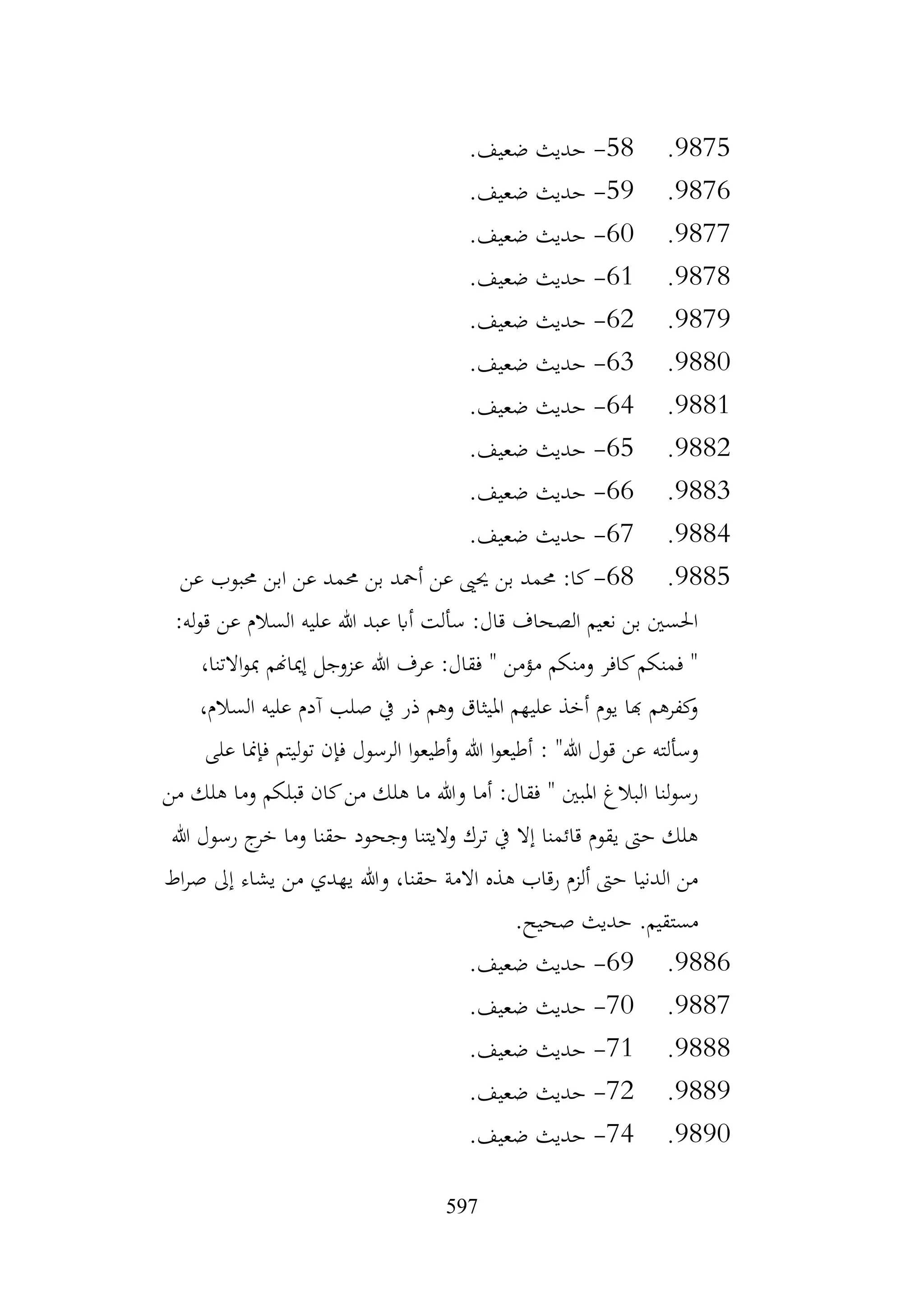 597
9875
.
58
-
.‫ضعيف‬ ‫حديث‬
9876
.
59
-
.‫ضعيف‬ ‫حديث‬
9877
.
60
-
.‫ضعيف‬ ‫حديث‬
9878
.
61
-
.‫ضعيف‬ ‫حديث‬
9879
.
62
-
.‫ضعيف‬ ‫حديث‬
9880
.
63
-
.‫ضعيف‬ ‫حديث‬
9881
.
64
-
.‫ضعيف‬ ‫حديث‬
9882
.
65
-
.‫ضعيف‬ ‫حديث‬
9883
.
66
-
.‫ضعيف‬ ‫حديث‬
9884
.
67
-
.‫ضعيف‬ ‫حديث‬
9885
.
68
-
‫عن‬ ‫حمبوب‬ ‫ابن‬ ‫عن‬ ‫حممد‬ ‫بن‬ ‫أمحد‬ ‫عن‬ ‫حيىي‬ ‫بن‬ ‫حممد‬ :‫كا‬
:‫له‬‫و‬‫ق‬ ‫عن‬ ‫السالم‬ ‫عليه‬ ‫هللا‬ ‫عبد‬ ‫أاب‬ ‫سألت‬ :‫قال‬ ‫الصحاف‬ ‫نعيم‬ ‫بن‬ ‫احلسني‬
،‫االتنا‬‫و‬‫مب‬ ‫إمياهنم‬ ‫عزوجل‬ ‫هللا‬ ‫عرف‬ :‫فقال‬ " ‫مؤمن‬ ‫ومنكم‬ ‫كافر‬‫فمنكم‬ "
،‫السالم‬ ‫عليه‬ ‫آدم‬ ‫صلب‬ ‫يف‬ ‫ذر‬ ‫وهم‬ ‫امليثاق‬ ‫عليهم‬ ‫أخذ‬ ‫يوم‬ ‫هبا‬ ‫كفرهم‬
‫و‬
‫وسألته‬
‫هللا‬ ‫قول‬ ‫عن‬
: "
‫على‬ ‫فإمنا‬ ‫ليتم‬‫و‬‫ت‬ ‫فإن‬ ‫الرسول‬ ‫ا‬‫و‬‫أطيع‬‫و‬ ‫هللا‬ ‫ا‬‫و‬‫أطيع‬
‫من‬ ‫هلك‬ ‫وما‬ ‫قبلكم‬ ‫كان‬‫من‬ ‫هلك‬ ‫ما‬ ‫وهللا‬ ‫أما‬ :‫فقال‬ " ‫املبني‬ ‫البالغ‬ ‫لنا‬‫و‬‫رس‬
‫هللا‬ ‫رسول‬ ‫ج‬
‫خر‬ ‫وما‬ ‫حقنا‬ ‫وجحود‬ ‫واليتنا‬ ‫ترك‬ ‫يف‬ ‫إال‬ ‫قائمنا‬ ‫يقوم‬ ‫حىت‬ ‫هلك‬
‫ي‬ ‫من‬ ‫يهدي‬ ‫وهللا‬ ،‫حقنا‬ ‫االمة‬ ‫هذه‬ ‫رقاب‬ ‫ألزم‬ ‫حىت‬ ‫الدنيا‬ ‫من‬
‫اط‬‫ر‬‫ص‬ ‫إىل‬ ‫شاء‬
‫حد‬ .‫مستقيم‬
‫يث‬
.‫صحيح‬
9886
.
69
-
.‫ضعيف‬ ‫حديث‬
9887
.
70
-
.‫ضعيف‬ ‫حديث‬
9888
.
71
-
.‫ضعيف‬ ‫حديث‬
9889
.
72
-
.‫ضعيف‬ ‫حديث‬
9890
.
74
-
.‫ضعيف‬ ‫حديث‬
 