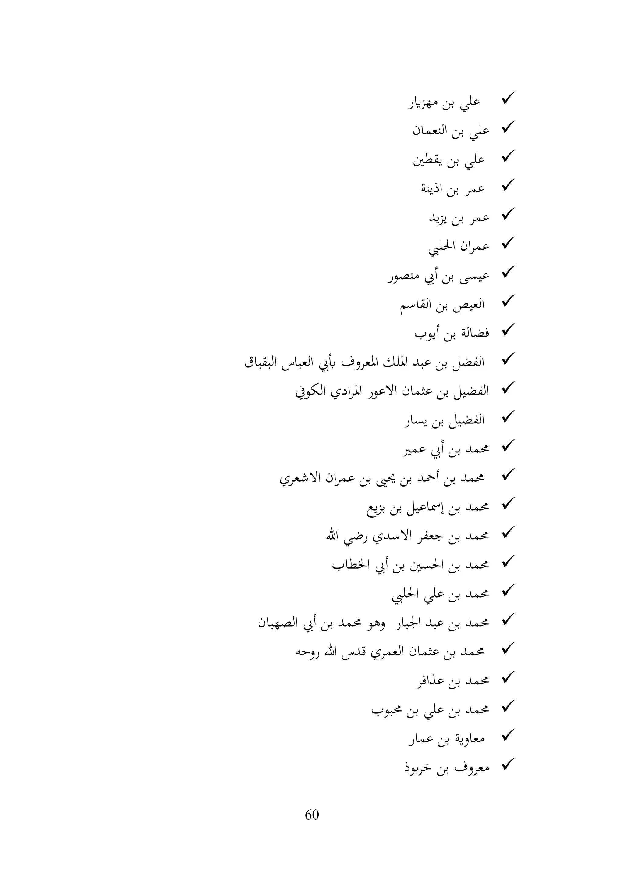 60
✓
‫اير‬‫ز‬‫مه‬ ‫بن‬ ‫علي‬
✓
‫النعمان‬ ‫بن‬ ‫علي‬
✓
‫يقطني‬ ‫بن‬ ‫علي‬
✓
‫اذينة‬ ‫بن‬ ‫عمر‬
✓
‫يد‬‫ز‬‫ي‬ ‫بن‬ ‫عمر‬
✓
‫احلليب‬ ‫ان‬‫ر‬‫عم‬
✓
‫منصور‬ ‫أيب‬ ‫بن‬ ‫عيسى‬
✓
‫القاسم‬ ‫بن‬ ‫العيص‬
✓
‫أيوب‬ ‫بن‬ ‫فضالة‬
✓
‫البقباق‬ ‫العباس‬ ‫أبيب‬ ‫املعروف‬ ‫امللك‬ ‫عبد‬ ‫بن‬ ‫الفضل‬
✓
‫الكويف‬ ‫ادي‬‫ر‬‫امل‬ ‫االعور‬ ‫عثمان‬ ‫بن‬ ‫الفضيل‬
✓
‫يسار‬ ‫بن‬ ‫الفضيل‬
✓
‫عمري‬ ‫أيب‬ ‫بن‬ ‫حممد‬
✓
‫االشعري‬ ‫ان‬‫ر‬‫عم‬ ‫بن‬ ‫حيىي‬ ‫بن‬ ‫أمحد‬ ‫بن‬ ‫حممد‬
✓
‫يع‬‫ز‬‫ب‬ ‫بن‬ ‫إمساعيل‬ ‫بن‬ ‫حممد‬
✓
‫هللا‬ ‫رضي‬ ‫االسدي‬ ‫جعفر‬ ‫بن‬ ‫حممد‬
✓
‫اخلطاب‬ ‫أيب‬ ‫بن‬ ‫احلسني‬ ‫بن‬ ‫حممد‬
✓
‫احلليب‬ ‫علي‬ ‫بن‬ ‫حممد‬
✓
‫الصهبان‬ ‫أيب‬ ‫بن‬ ‫حممد‬ ‫وهو‬ ‫اجلبار‬ ‫عبد‬ ‫بن‬ ‫حممد‬
✓
‫روحه‬ ‫هللا‬ ‫قدس‬ ‫العمري‬ ‫عثمان‬ ‫بن‬ ‫حممد‬
✓
‫عذافر‬ ‫بن‬ ‫حممد‬
✓
‫حمبوب‬ ‫بن‬ ‫علي‬ ‫بن‬ ‫حممد‬
✓
‫عمار‬ ‫بن‬ ‫معاوية‬
✓
‫بوذ‬‫ر‬‫خ‬ ‫بن‬ ‫معروف‬
 