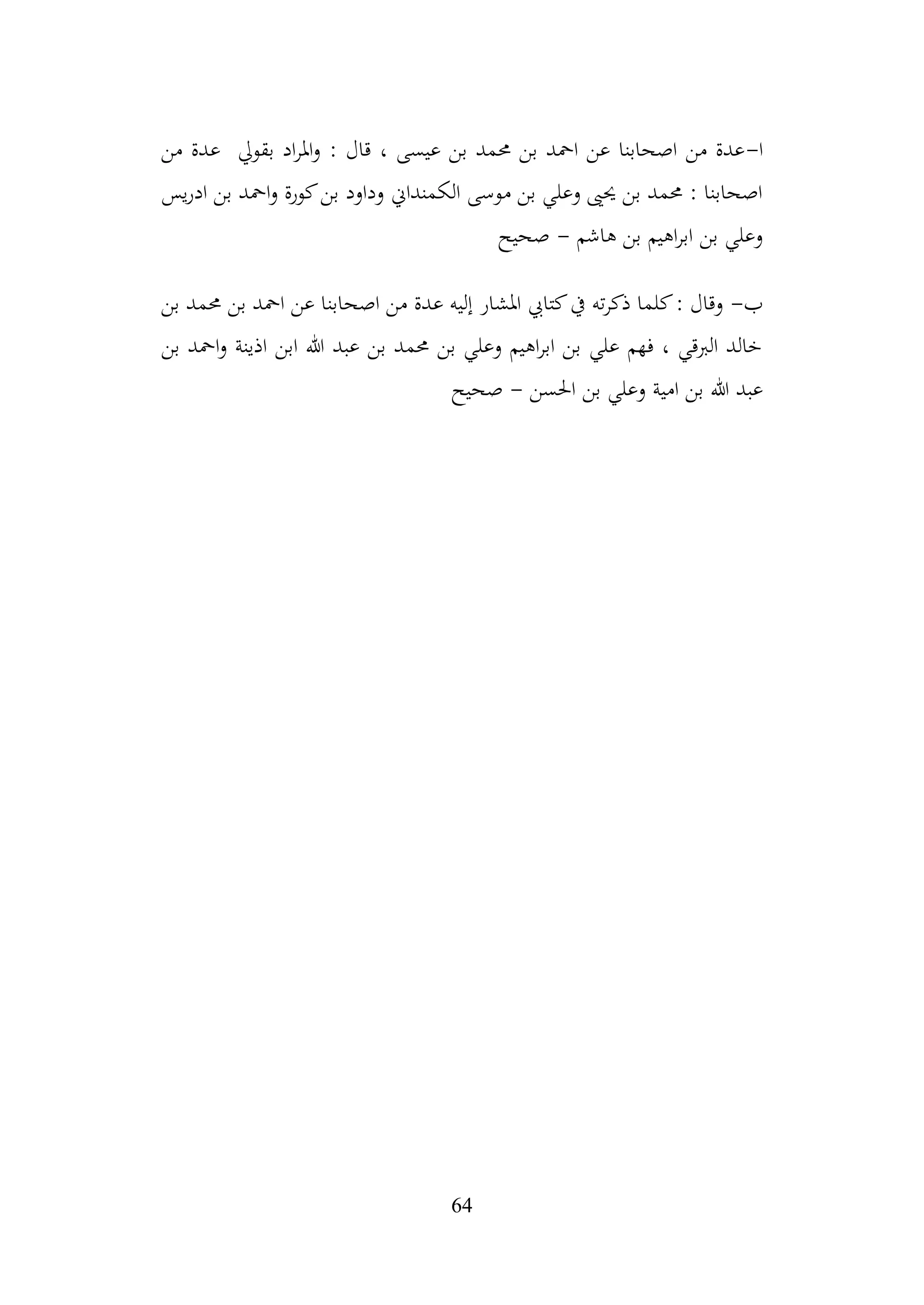 64
‫ا‬
-
‫من‬ ‫عدة‬ ‫بقويل‬ ‫اد‬‫ر‬‫امل‬‫و‬ : ‫قال‬ ، ‫عيسى‬ ‫بن‬ ‫حممد‬ ‫بن‬ ‫امحد‬ ‫عن‬ ‫اصحابنا‬ ‫من‬ ‫عدة‬
‫يس‬‫ر‬‫اد‬ ‫بن‬ ‫امحد‬‫و‬ ‫كورة‬‫بن‬ ‫وداود‬ ‫الكمنداين‬ ‫موسى‬ ‫بن‬ ‫وعلي‬ ‫حيىي‬ ‫بن‬ ‫حممد‬ : ‫اصحابنا‬
‫هاشم‬ ‫بن‬ ‫اهيم‬‫ر‬‫اب‬ ‫بن‬ ‫وعلي‬
-
‫صحيح‬
‫ب‬
-
‫بن‬ ‫حممد‬ ‫بن‬ ‫امحد‬ ‫عن‬ ‫اصحابنا‬ ‫من‬ ‫عدة‬ ‫إليه‬ ‫املشار‬ ‫كتايب‬‫يف‬ ‫ته‬‫ر‬‫ذك‬ ‫كلما‬: ‫وقال‬
‫بن‬ ‫امحد‬‫و‬ ‫اذينة‬ ‫ابن‬ ‫هللا‬ ‫عبد‬ ‫بن‬ ‫حممد‬ ‫بن‬ ‫وعلي‬ ‫اهيم‬‫ر‬‫اب‬ ‫بن‬ ‫علي‬ ‫فهم‬ ، ‫الربقي‬ ‫خالد‬
‫احلسن‬ ‫بن‬ ‫وعلي‬ ‫امية‬ ‫بن‬ ‫هللا‬ ‫عبد‬
-
‫صحيح‬
 