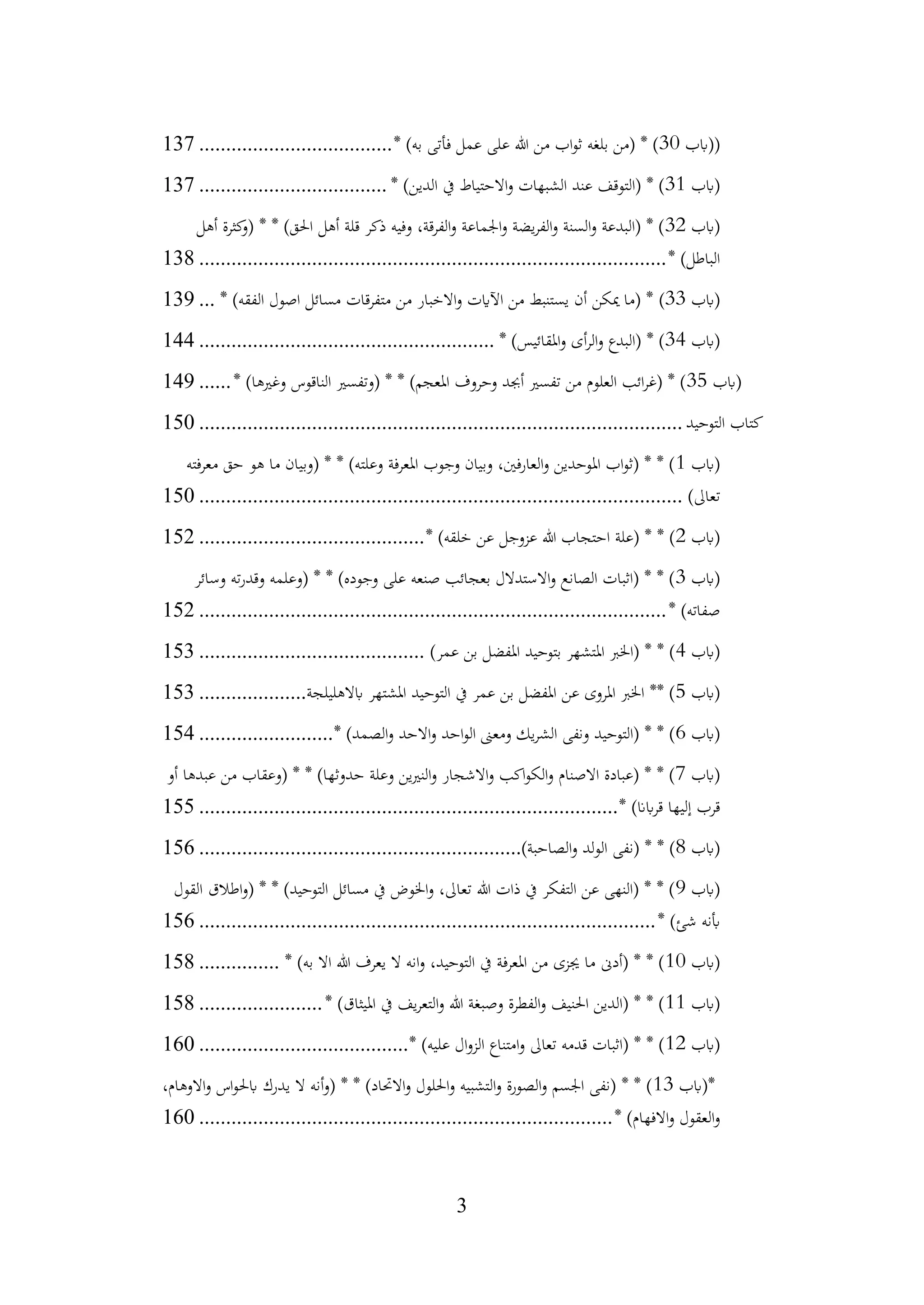 3
(
‫(ابب‬
30
* )‫به‬ ‫فأتى‬ ‫عمل‬ ‫على‬ ‫هللا‬ ‫من‬ ‫اب‬‫و‬‫ث‬ ‫بلغه‬ ‫(من‬ * )
................................
....
137
‫(ابب‬
31
* )‫الدين‬ ‫يف‬ ‫االحتياط‬‫و‬ ‫الشبهات‬ ‫عند‬ ‫(التوقف‬ * )
................................
...
137
‫(ابب‬
32
‫أهل‬ ‫كثرة‬
‫(و‬ * * )‫احلق‬ ‫أهل‬ ‫قلة‬ ‫ذكر‬ ‫وفيه‬ ،‫قة‬‫ر‬‫الف‬‫و‬ ‫اجلماعة‬‫و‬ ‫يضة‬‫ر‬‫الف‬‫و‬ ‫السنة‬‫و‬ ‫(البدعة‬ * )
* )‫الباطل‬
................................
................................
.......................
138
‫(ابب‬
33
)
* )‫الفقه‬ ‫اصول‬ ‫مسائل‬ ‫قات‬‫ر‬‫متف‬ ‫من‬ ‫االخبار‬‫و‬ ‫اآلايت‬ ‫من‬ ‫يستنبط‬ ‫أن‬ ‫ميكن‬ ‫(ما‬ *
...
139
‫(ابب‬
34
* )‫املقائيس‬‫و‬ ‫أى‬‫ر‬‫ال‬‫و‬ ‫(البدع‬ * )
................................
.......................
144
‫(ابب‬
35
* )‫وغريها‬ ‫الناقوس‬ ‫(وتفسري‬ * * )‫املعجم‬ ‫وحروف‬ ‫أجبد‬ ‫تفسري‬ ‫من‬ ‫العلوم‬ ‫ائب‬‫ر‬‫(غ‬ * )
......
149
‫التوحيد‬ ‫كتاب‬
................................
................................
..........................
150
‫(ابب‬
1
‫معرفته‬ ‫حق‬ ‫هو‬ ‫ما‬ ‫(وبيان‬ * * )‫وعلته‬ ‫املعرفة‬ ‫وجوب‬ ‫وبيان‬ ،‫العارفني‬‫و‬ ‫املوحدين‬ ‫اب‬‫و‬‫(ث‬ * * )
)‫تعاىل‬
................................
................................
..........................
150
‫(ابب‬
2
* )‫خلقه‬ ‫عن‬ ‫عزوجل‬ ‫هللا‬ ‫احتجاب‬ ‫(علة‬ * * )
................................
..........
152
‫(ابب‬
3
‫وسائر‬ ‫ته‬‫ر‬‫وقد‬ ‫(وعلمه‬ * * )‫وجوده‬ ‫على‬ ‫صنعه‬ ‫بعجائب‬ ‫االستدالل‬‫و‬ ‫الصانع‬ ‫(اثبات‬ * * )
* )‫صفاته‬
................................
................................
.......................
152
‫(ابب‬
4
)‫عمر‬ ‫بن‬ ‫املفضل‬ ‫بتوحيد‬ ‫املتشهر‬ ‫(اخلرب‬ * * )
................................
..........
153
‫(ابب‬
5
‫ابالهليلجة‬ ‫املشتهر‬ ‫التوحيد‬ ‫يف‬ ‫عمر‬ ‫بن‬ ‫املفضل‬ ‫عن‬ ‫املروى‬ ‫اخلرب‬ ** )
....................
153
‫(ابب‬
6
* )‫الصمد‬‫و‬ ‫االحد‬‫و‬ ‫احد‬‫و‬‫ال‬ ‫ومعىن‬ ‫يك‬‫ر‬‫الش‬ ‫ونفى‬ ‫(التوحيد‬ * * )
.........................
154
‫(ابب‬
7
‫أو‬ ‫عبدها‬ ‫من‬ ‫(وعقاب‬ * * )‫حدوثها‬ ‫وعلة‬ ‫ين‬‫ري‬‫الن‬‫و‬ ‫االشجار‬‫و‬ ‫اكب‬‫و‬‫الك‬‫و‬ ‫االصنام‬ ‫(عبادة‬ * * )
* )‫ابان‬‫ر‬‫ق‬ ‫إليها‬ ‫قرب‬
................................
................................
..............
155
‫(ابب‬
8
)‫الصاحبة‬‫و‬ ‫الولد‬ ‫(نفى‬ * * )
................................
............................
156
‫(ابب‬
9
‫القول‬ ‫اطالق‬‫و‬( * * )‫التوحيد‬ ‫مسائل‬ ‫يف‬ ‫اخلوض‬‫و‬ ،‫تعاىل‬ ‫هللا‬ ‫ذات‬ ‫يف‬ ‫التفكر‬ ‫عن‬ ‫(النهى‬ * * )
* )‫شئ‬ ‫أبنه‬
................................
................................
.....................
156
‫(ابب‬
10
* )‫به‬ ‫اال‬ ‫هللا‬ ‫يعرف‬ ‫ال‬ ‫انه‬‫و‬ ،‫التوحيد‬ ‫يف‬ ‫فة‬‫ر‬‫املع‬ ‫من‬ ‫جيزى‬ ‫ما‬ ‫(أدىن‬ * * )
...............
158
‫(ابب‬
11
* )‫امليثاق‬ ‫يف‬ ‫يف‬‫ر‬‫التع‬‫و‬ ‫هللا‬ ‫وصبغة‬ ‫الفطرة‬‫و‬ ‫احلنيف‬ ‫(الدين‬ * * )
.......................
158
‫(ابب‬
12
* )‫عليه‬ ‫ال‬‫و‬‫الز‬ ‫امتناع‬‫و‬ ‫تعاىل‬ ‫قدمه‬ ‫(اثبات‬ * * )
................................
.......
160
*
‫(ابب‬
13
،‫االوهام‬‫و‬ ‫اس‬‫و‬‫ابحل‬ ‫يدرك‬ ‫ال‬ ‫أنه‬‫و‬( * * )‫االحتاد‬‫و‬ ‫احللول‬‫و‬ ‫التشبيه‬‫و‬ ‫الصورة‬‫و‬ ‫اجلسم‬ ‫(نفى‬ * * )
* )‫االفهام‬‫و‬ ‫العقول‬‫و‬
................................
................................
.............
160
 