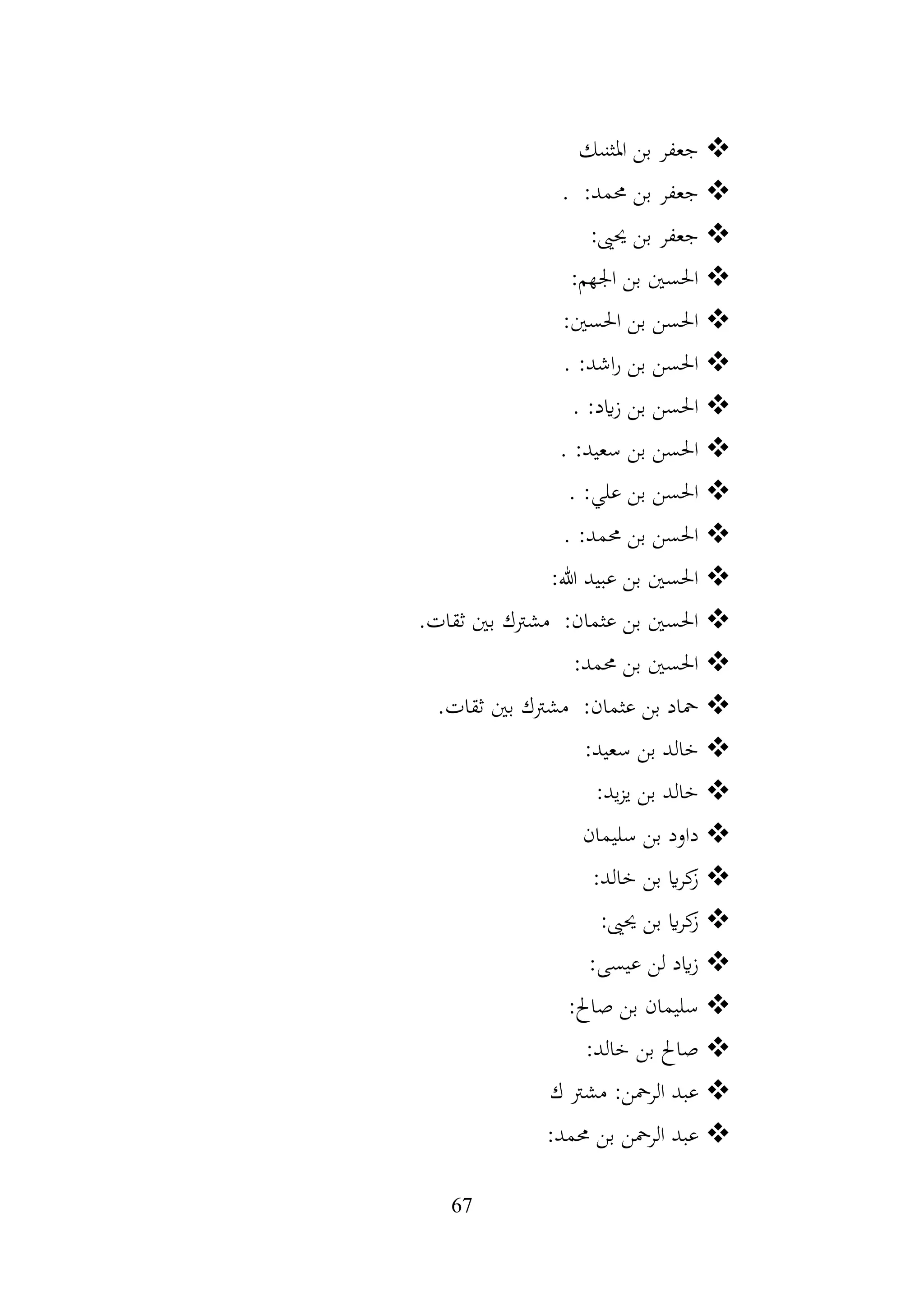 67
❖
‫املثنىك‬ ‫بن‬ ‫جعفر‬
❖
‫بن‬ ‫جعفر‬
. :‫حممد‬
❖
:‫حيىي‬ ‫بن‬ ‫جعفر‬
❖
:‫اجلهم‬ ‫بن‬ ‫احلسني‬
❖
:‫احلسني‬ ‫بن‬ ‫احلسن‬
❖
. :‫اشد‬‫ر‬ ‫بن‬ ‫احلسن‬
❖
. :‫ايد‬‫ز‬ ‫بن‬ ‫احلسن‬
❖
. :‫سعيد‬ ‫بن‬ ‫احلسن‬
❖
. :‫علي‬ ‫بن‬ ‫احلسن‬
❖
. :‫حممد‬ ‫بن‬ ‫احلسن‬
❖
:‫هللا‬ ‫عبيد‬ ‫بن‬ ‫احلسني‬
❖
:‫عثمان‬ ‫بن‬ ‫احلسني‬
‫مشرتك‬
.‫ثقات‬ ‫بني‬
❖
:‫حممد‬ ‫بن‬ ‫احلسني‬
❖
:‫عثمان‬ ‫بن‬ ‫محاد‬
‫مشرتك‬
.‫ثقات‬ ‫بني‬
❖
:‫سعيد‬ ‫بن‬ ‫خالد‬
❖
:‫يد‬‫ز‬‫ي‬ ‫بن‬ ‫خالد‬
❖
‫سليمان‬ ‫بن‬ ‫داود‬
❖
:‫خالد‬ ‫بن‬ ‫اي‬‫ر‬‫ك‬
‫ز‬
❖
:‫حيىي‬ ‫بن‬ ‫اي‬‫ر‬‫ك‬
‫ز‬
❖
:‫عيسى‬ ‫لن‬ ‫ايد‬‫ز‬
❖
:‫صاحل‬ ‫بن‬ ‫سليمان‬
❖
:‫خالد‬ ‫بن‬ ‫صاحل‬
❖
‫ك‬ ‫مشرت‬ :‫الرمحن‬ ‫عبد‬
❖
:‫حممد‬ ‫بن‬ ‫الرمحن‬ ‫عبد‬
 