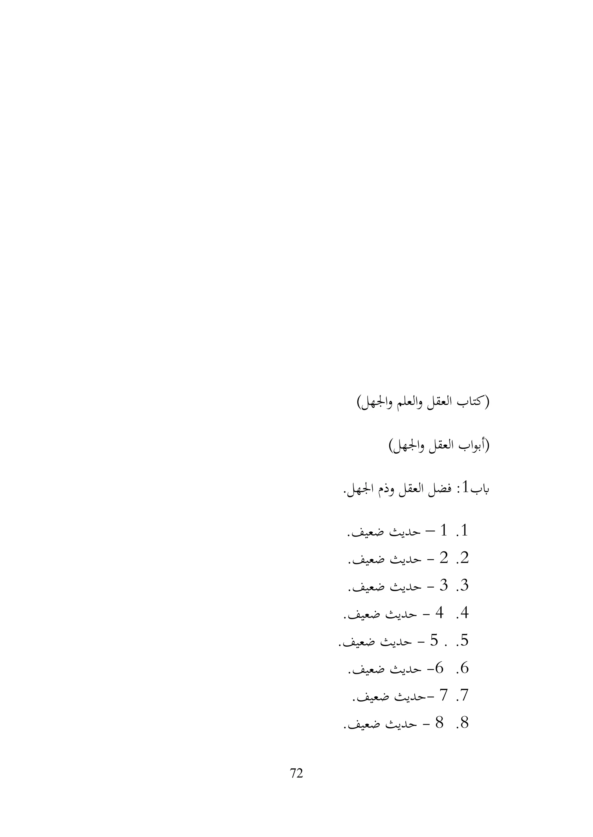 72
)‫اجلهل‬‫و‬ ‫العلم‬‫و‬ ‫العقل‬ ‫(كتاب‬
)‫اجلهل‬‫و‬ ‫العقل‬ ‫اب‬‫و‬‫(أب‬
‫ابب‬
1
.‫اجلهل‬ ‫وذم‬ ‫العقل‬ ‫فضل‬ :
1
.
1
–
.‫ضعيف‬ ‫حديث‬
2
.
2
-
.‫ضعيف‬ ‫حديث‬
3
.
3
-
.‫ضعيف‬ ‫حديث‬
4
.
4
-
.‫ضعيف‬ ‫حديث‬
5
.
.
5
-
.‫ضعيف‬ ‫حديث‬
6
.
6
-
.‫ضعيف‬ ‫حديث‬
7
.
7
-
.‫ضعيف‬ ‫حديث‬
8
.
8
-
.‫ضعيف‬ ‫حديث‬
 