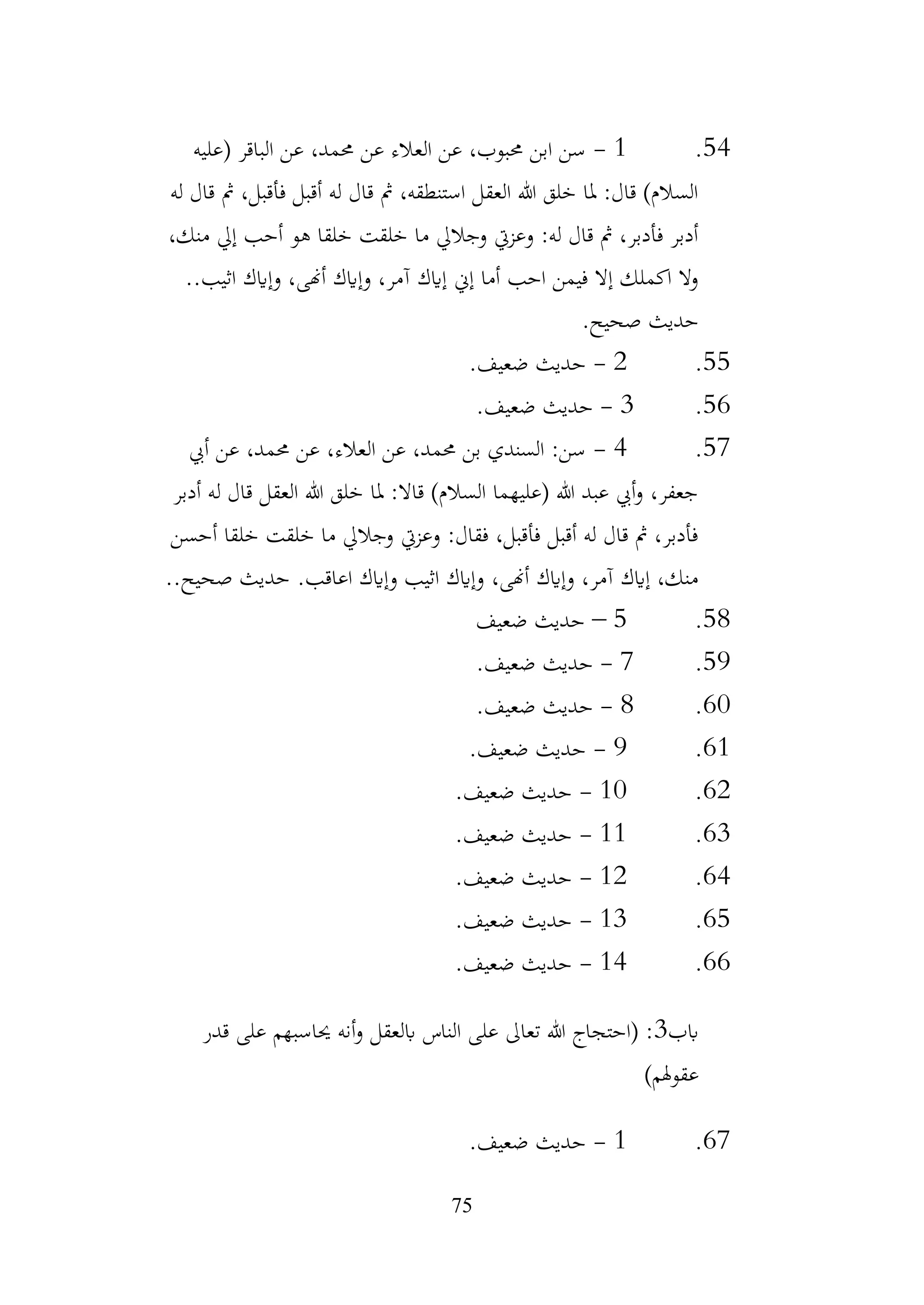 75
54
.
1
-
‫(عليه‬ ‫الباقر‬ ‫عن‬ ،‫حممد‬ ‫عن‬ ‫العالء‬ ‫عن‬ ،‫حمبوب‬ ‫ابن‬ ‫سن‬
‫له‬ ‫قال‬ ‫مث‬ ،‫فأقبل‬ ‫أقبل‬ ‫له‬ ‫قال‬ ‫مث‬ ،‫استنطقه‬ ‫العقل‬ ‫هللا‬ ‫خلق‬ ‫ملا‬ :‫قال‬ )‫السالم‬
،‫منك‬ ‫إيل‬ ‫أحب‬ ‫هو‬ ‫خلقا‬ ‫خلقت‬ ‫ما‬ ‫وجاليل‬ ‫وعزيت‬ :‫له‬ ‫قال‬ ‫مث‬ ،‫فأدبر‬ ‫أدبر‬
.‫اثيب‬ ‫وإايك‬ ،‫أهنى‬ ‫وإايك‬ ،‫آمر‬ ‫إايك‬ ‫إين‬ ‫أما‬ ‫احب‬ ‫فيمن‬ ‫إال‬ ‫اكملك‬ ‫وال‬
.
.‫صحيح‬ ‫حديث‬
55
.
2
-
.‫ضعيف‬ ‫حديث‬
56
.
3
-
.‫ضعيف‬ ‫حديث‬
57
.
4
-
‫أيب‬ ‫عن‬ ،‫حممد‬ ‫عن‬ ،‫العالء‬ ‫عن‬ ،‫حممد‬ ‫بن‬ ‫السندي‬ :‫سن‬
‫أدبر‬ ‫له‬ ‫قال‬ ‫العقل‬ ‫هللا‬ ‫خلق‬ ‫ملا‬ :‫قاال‬ )‫السالم‬ ‫(عليهما‬ ‫هللا‬ ‫عبد‬ ‫أيب‬‫و‬ ،‫جعفر‬
‫أحسن‬ ‫خلقا‬ ‫خلقت‬ ‫ما‬ ‫وجاليل‬ ‫وعزيت‬ :‫فقال‬ ،‫فأقبل‬ ‫أقبل‬ ‫له‬ ‫قال‬ ‫مث‬ ،‫فأدبر‬
.‫اعاقب‬ ‫وإايك‬ ‫اثيب‬ ‫وإايك‬ ،‫أهنى‬ ‫وإايك‬ ،‫آمر‬ ‫إايك‬ ،‫منك‬
..‫صحيح‬ ‫حديث‬
58
.
5
–
‫ضعيف‬ ‫حديث‬
59
.
7
-
.‫ضعيف‬ ‫حديث‬
60
.
8
-
.‫ضعيف‬ ‫حديث‬
61
.
9
-
.‫ضعيف‬ ‫حديث‬
62
.
10
-
.‫ضعيف‬ ‫حديث‬
63
.
11
-
.‫ضعيف‬ ‫حديث‬
64
.
12
-
.‫ضعيف‬ ‫حديث‬
65
.
13
-
.‫ضعيف‬ ‫حديث‬
66
.
14
-
.‫ضعيف‬ ‫حديث‬
‫ابب‬
3
‫قدر‬ ‫على‬ ‫حياسبهم‬ ‫أنه‬‫و‬ ‫ابلعقل‬ ‫الناس‬ ‫على‬ ‫تعاىل‬ ‫هللا‬ ‫(احتجاج‬ :
)‫عقوهلم‬
67
.
1
-
.‫ضعيف‬ ‫حديث‬
 