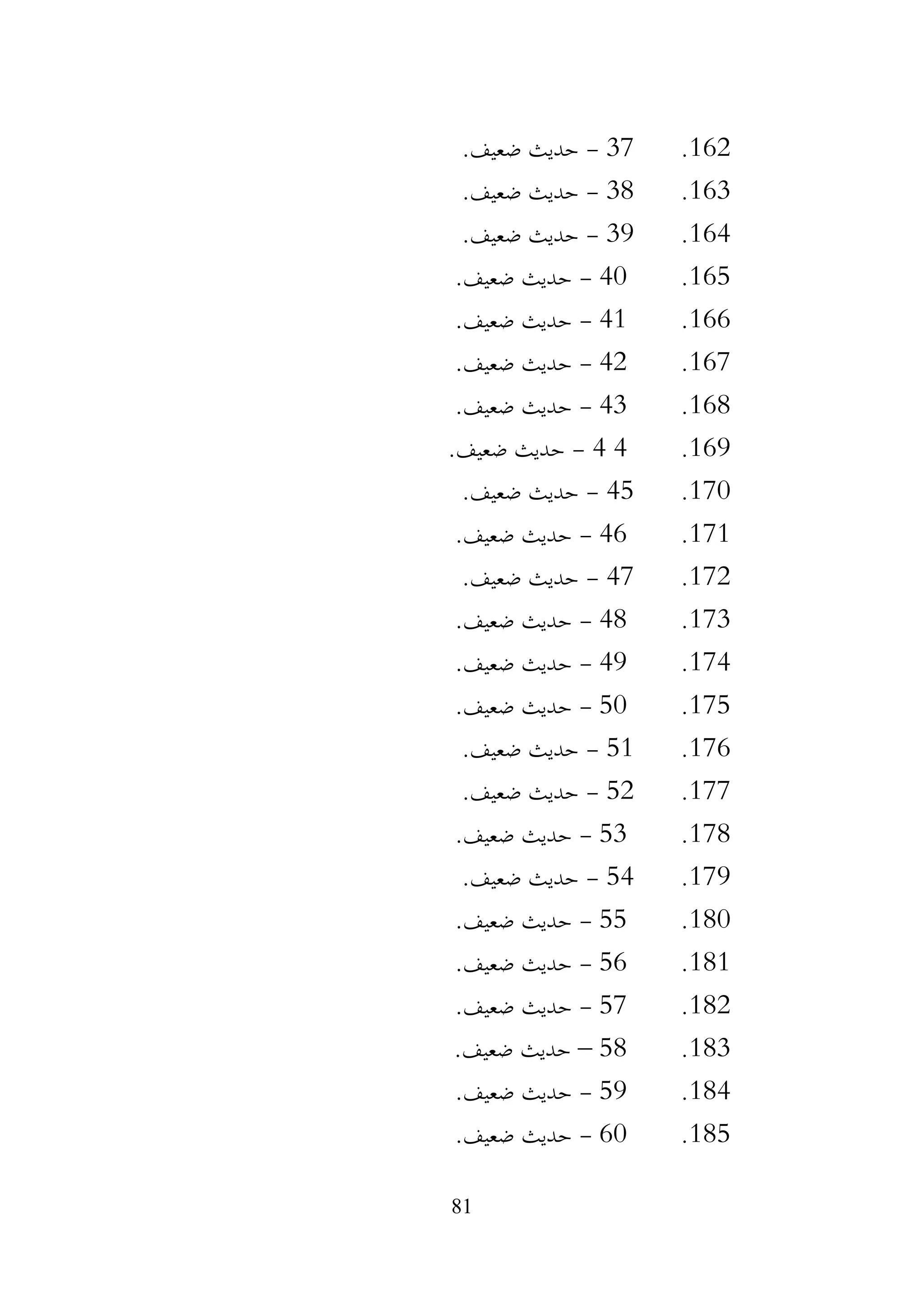 81
162
.
37
-
.‫ضعيف‬ ‫حديث‬
163
.
38
-
.‫ضعيف‬ ‫حديث‬
164
.
39
-
.‫ضعيف‬ ‫حديث‬
165
.
40
-
.‫ضعيف‬ ‫حديث‬
166
.
41
-
.‫ضعيف‬ ‫حديث‬
167
.
42
-
.‫ضعيف‬ ‫حديث‬
168
.
43
-
.‫ضعيف‬ ‫حديث‬
169
.
4
4
-
.‫ضعيف‬ ‫حديث‬
170
.
45
-
.‫ضعيف‬ ‫حديث‬
171
.
46
-
.‫ضعيف‬ ‫حديث‬
172
.
47
-
.‫ضعيف‬ ‫حديث‬
173
.
48
-
.‫ضعيف‬ ‫حديث‬
174
.
49
-
.‫ضعيف‬ ‫حديث‬
175
.
50
-
.‫ضعيف‬ ‫حديث‬
176
.
51
-
.‫ضعيف‬ ‫حديث‬
177
.
52
-
.‫ضعيف‬ ‫حديث‬
178
.
53
-
.‫ضعيف‬ ‫حديث‬
179
.
54
-
.‫ضعيف‬ ‫حديث‬
180
.
55
-
.‫ضعيف‬ ‫حديث‬
181
.
56
-
.‫ضعيف‬ ‫حديث‬
182
.
57
-
.‫ضعيف‬ ‫حديث‬
183
.
58
–
.‫ضعيف‬ ‫حديث‬
184
.
59
-
.‫ضعيف‬ ‫حديث‬
185
.
60
-
.‫ضعيف‬ ‫حديث‬
 