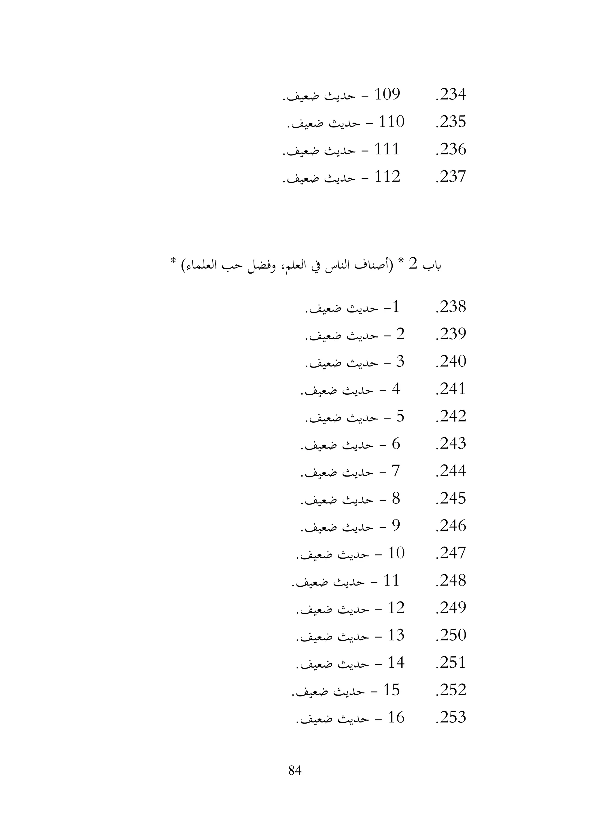 84
234
.
109
-
.‫ضعيف‬ ‫حديث‬
235
.
110
-
.‫ضعيف‬ ‫حديث‬
236
.
111
-
.‫ضعيف‬ ‫حديث‬
237
.
112
-
.‫ضعيف‬ ‫حديث‬
‫ابب‬
2
* )‫العلماء‬ ‫حب‬ ‫وفضل‬ ،‫العلم‬ ‫يف‬ ‫الناس‬ ‫(أصناف‬ *
238
.
1
-
.‫ضعيف‬ ‫حديث‬
239
.
2
-
.‫ضعيف‬ ‫حديث‬
240
.
3
-
.‫ضعيف‬ ‫حديث‬
241
.
4
-
.‫ضعيف‬ ‫حديث‬
242
.
5
-
.‫ضعيف‬ ‫حديث‬
243
.
6
-
.‫ضعيف‬ ‫حديث‬
244
.
7
-
.‫ضعيف‬ ‫حديث‬
245
.
8
-
.‫ضعيف‬ ‫حديث‬
246
.
9
-
.‫ضعيف‬ ‫حديث‬
247
.
10
-
.‫ضعيف‬ ‫حديث‬
248
.
11
-
.‫ضعيف‬ ‫حديث‬
249
.
12
-
.‫ضعيف‬ ‫حديث‬
250
.
13
-
.‫ضعيف‬ ‫حديث‬
251
.
14
-
.‫ضعيف‬ ‫حديث‬
252
.
15
-
.‫ضعيف‬ ‫حديث‬
253
.
16
-
.‫ضعيف‬ ‫حديث‬
 