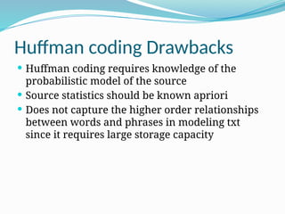 Huffman coding Drawbacks
 Huffman coding requires knowledge of the
probabilistic model of the source
 Source statistics should be known apriori
 Does not capture the higher order relationships
between words and phrases in modeling txt
since it requires large storage capacity
 