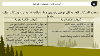 :
‫غذائية‬ ‫وشبكات‬ ‫برية‬ ‫غذائية‬ ‫شبكات‬ ‫هما‬ ‫رئيسيين‬ ‫نوعين‬ ‫إلى‬ ‫^ذائية‬
‫غ‬‫ال‬ ‫الشبكات‬ ‫تنقسم‬
‫بحرية‬
‫بحرية‬ ‫غذائية‬ ‫شبكات‬ ‫برية‬ ‫غذائية‬ ‫شبكات‬

( - -
‫من‬ ‫نوع‬ ‫الماكريل‬ ‫حلزون‬ ‫نباتية‬ ‫عوالق‬
‫فصيلة‬ ‫إلى‬ ‫تنتمي‬ ‫التي‬ ‫البحرية‬ ‫األسماك‬
‫السباحة‬ ‫على‬ ‫وقدرته‬ ‫بسرعته‬ ‫معروف‬ ‫وهو‬
-)
‫القرش‬ ‫طويلة‬ ‫لمسافات‬

- - -
‫الدلفين‬ ‫التونة‬ ‫سمك‬ ‫حلزون‬ ‫نباتية‬ ‫عوالق‬

- -
‫نساري‬ ‫عقاب‬ ‫فيش‬ ‫الكات‬ ‫أسماك‬ ‫طحالب‬

- -
‫األسماك‬ ‫الحيوانية‬ ‫العوالق‬ ‫النباتية‬ ‫العوالق‬
- -
‫الحيوانات‬ ‫الكبيرة‬ ‫األسماك‬ ‫الصغيرة‬
‫الكبيرة‬ ‫المفترسة‬

‫ثعالب‬-‫صغيرة‬ ‫طيور‬-‫فراشات‬-‫زهور‬

‫نسور‬-‫طيور‬-‫ديدان‬-‫فاسدة‬ ‫نباتات‬

‫بومة‬-‫الخشب‬ ‫فأر‬-‫البندق‬ ‫شجرة‬

-‫المفترسة‬ ‫الحيوانات‬-‫العاشبة‬ ‫الحيوانات‬-‫العشبية‬ ‫النباتات‬
‫النسور‬

‫الصقور‬-‫الثعالب‬-‫الضفادع‬-‫الحشرات‬-‫النباتات‬
03
‫غذائية‬ ‫شبكات‬ ‫على‬ ‫أمثلة‬
 