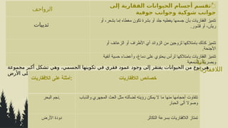 ‫الزواحف‬
‫إلى‬ ‫الفقارية‬ ‫الحيوانات‬ ‫أجسام‬ ‫ُتقسم‬
‫جوفية‬ ‫وجوانب‬ ‫شوكية‬ ‫جوانب‬
‫ثدييات‬
‫أو‬ ،‫بشعر‬ ‫إما‬ ‫مغطاه‬ ‫تكون‬ ‫بشرة‬ ‫أو‬ ‫جلد‬ ‫يغطيه‬ ‫جسمها‬ ‫بأن‬ ‫الفقاريات‬ ‫تتميز‬
.‫قشور‬ ‫أو‬ ،‫ريش‬
‫أو‬ ‫الزعانف‬ ‫أو‬ ‫األطراف‬ ‫أي‬ ‫الزوائد‬ ‫من‬ ‫لزوجين‬ ‫بامتالكها‬ ‫كذلك‬ ‫تتميز‬
.‫األجنحة‬
‫أنفية‬ ‫حسية‬ ‫وأعضاء‬ ،‫دماغ‬ ‫على‬ ‫يحتوي‬ ‫لرأس‬ ‫بامتالكها‬ ‫الفقاريات‬ ‫تتميز‬
‫والسمعية‬ ‫وبصرية‬
:‫ثانيا‬
‫الالفقاريات‬
‫مجموعة‬ ‫أكبر‬ ‫تشكل‬ ‫وهي‬ ،‫الجسمي‬ ‫تكوينها‬ ‫في‬ ‫فقري‬ ‫عمود‬ ‫وجود‬ ‫إلى‬ ‫يفتقر‬ ‫الحيوانات‬ ‫من‬ ‫نوع‬ ‫هي‬
‫األرض‬ ‫على‬ ‫تعيش‬ ‫حيوانية‬
‫الالفقاريات‬ ‫على‬ ‫أمثلة‬: ‫الالفقاريات‬ ‫خصائص‬
‫البحر‬ ‫نجم‬. ‫والذباب‬ ‫المجهري‬ ‫العث‬ ‫مثل‬ ‫لضآلته‬ ‫رؤيته‬ ‫يمكن‬ ‫ال‬ ‫ما‬ ‫منها‬ ‫أحجامها‬ ‫تتفاوت‬
‫الحبار‬ ‫لى‬ً‫ا‬ ‫وصوال‬
‫األرض‬ ‫دودة‬ ‫التكاثر‬ ‫بسرعة‬ ‫الالفقاريات‬ ‫تمتاز‬
 