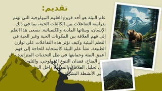 ‫تقديم‬
:
‫تهتم‬ ‫التي‬ ‫البيولوجية‬ ‫العلوم‬ ‫فروع‬ ‫أحد‬ ‫هو‬ ‫البيئة‬ ‫علم‬
‫ذلك‬ ‫في‬ ‫بما‬ ،‫الحية‬ ‫الكائنات‬ ‫بين‬ ‫التفاعالت‬ ‫بدراسة‬
.
‫العلم‬ ‫هذا‬ ‫يسعى‬ ‫والكيميائية‬ ‫المادية‬ ‫وبيئاتها‬ ،‫اإلنسان‬
‫في‬ ‫الحية‬ ‫وغير‬ ‫الحية‬ ‫المكونات‬ ‫بين‬ ‫العالقة‬ ‫فهم‬ ‫إلى‬
‫توازن‬ ‫على‬ ‫التفاعالت‬ ‫هذه‬ ‫تؤثر‬ ‫وكيف‬ ‫البيئية‬ ‫النظم‬
.
‫فهم‬ ‫إلى‬ ‫للحاجة‬ ‫كاستجابة‬ ‫البيئة‬ ‫علم‬ ‫نشأ‬ ‫الطبيعة‬
‫مثل‬ ‫المتزايدة‬ ‫التحديات‬ ‫ظل‬ ‫في‬ ‫وحمايتها‬ ‫البيئة‬ ‫أعمق‬
.
‫يركز‬ ‫والتلوث‬ ،‫البيولوجي‬ ‫التنوع‬ ‫فقدان‬ ،‫المناخ‬ ‫تغير‬
‫وكيفية‬ ‫البيئية‬ ‫النظم‬ ‫داخل‬ ‫المعقدة‬ ‫^القات‬
‫ع‬‫ال‬ ‫تحليل‬ ‫على‬
‫عليها‬ ‫البشرية‬ ‫األنشطة‬ ‫تأثير‬.
 