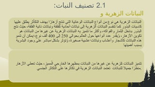 2.1
:‫النبات‬ ‫تصنيف‬
‫و‬ ‫الزهرية‬ ‫النباتات‬
‫خصائصها‬
‫التي‬ ‫الوعائية‬ ‫النباتات‬ ‫أنواع‬ ‫من‬ ‫نوع‬ ‫هي‬ ‫الزهرية‬ ‫النباتات‬
‫ت‬
‫عليها‬ ‫يطلق‬ ‫ثر‬ُ‫ا‬‫التك‬ ‫بهدف‬ ‫ا‬ً
‫أزهار‬ ‫نتج‬
‫نتج‬ ‫ث‬ُ
‫ي‬‫ح‬ ،‫*قة‬‫ل‬‫الف‬ ‫نائية‬ ‫ونباتات‬ ‫*لفلقة‬‫ا‬ ‫أحادية‬ُ‫نباتات‬ ‫إلى‬ ‫الزهرية‬ ‫النباتات‬ ‫تنقسم‬ ‫كما‬ ‫البذور‬ ‫كاسيات‬
‫هو‬ ‫النباتات‬ ‫من‬ ‫غيرها‬ ‫عن‬ ‫الزهرية‬ ‫النباتات‬ ‫ه‬ِ
‫ب‬ ‫تتميز‬ ‫ما‬ ‫وأكثر‬ ،‫والفواكه‬ ‫ِثمار‬‫ل‬‫ا‬ ‫*خل‬‫ا‬‫بد‬ ‫البذور‬
‫بحوالي‬ ‫العالم‬ ‫حول‬ ‫أنواعها‬ ‫عدد‬ ‫در‬ّ
‫ق‬‫ي‬ُ
‫و‬ ،‫األزهار‬ ‫تكوين‬
250
‫إلى‬
400
‫تنمو‬ ‫أن‬ ‫يمكن‬ُ،‫نوع‬ ‫ألف‬
‫البشرية‬ ‫وجود‬ ‫على‬ ‫مباشر‬ُ‫بشكل‬ ‫تؤثر‬ُ
‫و‬ ،‫صغيرة‬ ‫عشبية‬ُ‫ونباتات‬ ‫وأعشاب‬ ‫كأشجار‬ ‫النباتات‬ ‫هذه‬
‫أهميتها‬ ‫بسبب‬
‫األزهار‬ ‫تعطي‬ ‫ث‬ُ
‫ي‬‫ح‬ ،‫مميز‬ُ‫ال‬ ‫الخارجي‬ ‫بمظهرها‬ ‫النباتات‬ ‫من‬ ‫غيرها‬ ‫عن‬ ‫*لزهرية‬‫ا‬ ‫النباتات‬ ‫تتميز‬
‫الجنسي‬ ‫التكاثر‬ ‫على‬ ‫ثرها‬ُ‫ا‬‫تك‬ ‫في‬ ‫الزهرية‬ ‫*نباتات‬‫ل‬‫ا‬ ‫تعتمد‬ ‫للنباتات‬ ‫جميال‬ ‫ا‬ً
‫منظر‬.
 