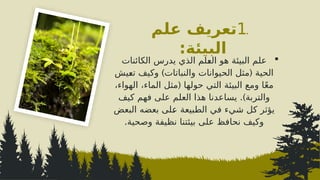 .
1
‫علم‬ ‫تعريف‬
‫البيئة‬
:

‫الكائنات‬ ‫يدرس‬ ‫الذي‬ ‫^لم‬
‫ع‬‫ال‬ ‫هو‬ ‫البيئة‬ ‫علم‬
) (
‫^يش‬
‫ع‬‫ت‬ ‫وكيف‬ ‫والنباتات‬ ‫الحيوانات‬ ‫مثل‬ ‫الحية‬
(
،‫الهواء‬ ،‫الماء‬ ‫مثل‬ ‫حولها‬ ‫التي‬ ‫البيئة‬ ‫ومع‬ ‫ا‬ً‫ع‬‫م‬
.)
‫كيف‬ ‫فهم‬ ‫على‬ ‫العلم‬ ‫هذا‬ ‫يساعدنا‬ ‫والتربة‬
‫البعض‬ ‫بعضه‬ ‫^لى‬
‫ع‬ ‫الطبيعة‬ ‫في‬ ‫شيء‬ ‫كل‬ ‫يؤثر‬
‫وصحية‬ ‫نظيفة‬ ‫بيئتنا‬ ‫على‬ ‫نحافظ‬ ‫وكيف‬
.
 