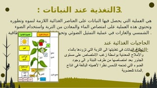 .
3
: ‫النباتات‬ ‫عند‬ ‫التغذية‬
‫عند‬ ‫الغذائية‬ ‫الحاجيات‬
‫النباتات‬:
‫وتطوره‬ ‫لنموه‬ ‫الالزمة‬ ‫الغذائية‬ ‫العناصر‬ ‫على‬ ‫النباتات‬ ‫فيها‬ ‫يحصل‬ ‫التي‬ ‫^ملية‬
‫ع‬‫ال‬ ‫هي‬
‫الضوء‬ ‫واستخدام‬ ‫التربة‬ ‫من‬ ‫والمعادن‬ ‫الماء‬ ‫امتصاص‬ ‫^لى‬
‫ع‬ ‫^ملية‬
‫ع‬‫ال‬ ‫هذه‬ ‫وتحتوي‬
‫وطاقية‬ ‫عضوية‬ ‫مواد‬ ‫الى‬ ‫وتحويلها‬ ‫الضوئي‬ ‫التمثيل‬ ‫عملية‬ ‫في‬ ‫والغازات‬ ‫الشمسي‬ .
‫بالماء‬ ‫تزودها‬ ‫التي‬ ‫التربة‬ ‫الى‬ ‫تغذيتها‬ ‫في‬ ‫نباتات‬S‫ل‬‫ا‬ ‫تحتاج‬
‫مستوى‬ ‫على‬ ‫االمتصاص‬ ‫زغب‬ ‫بواسطة‬ ‫المعدنية‬ ‫واألمالح‬
‫وجود‬ ‫الى‬ ‫و‬ ‫النبتة‬ ‫طرف‬ ‫من‬ ‫امتصاصها‬ ‫بعد‬ ‫الجذور‬
‫انتاج‬ ‫في‬ ‫البالغة‬ ‫ألهميته‬ ‫نظرا‬ ‫الشمس‬ ‫تمنحه‬ ‫التي‬ ‫الضوء‬
‫لعضوية‬S‫ا‬ ‫المادة‬.
 