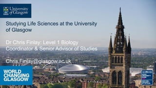 Studying Life Sciences at the University
of Glasgow
Dr Chris Finlay: Level 1 Biology
Coordinator & Senior Advisor of Studies
Chris.Finlay@glasgow.ac.uk
 