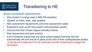 Transition/ Direct Entry
Transitioning to HE
Some consistent experiences:
• One student in a large class (~650-750 students)
• ‘Scared’ of maths, stats, data analysis
• New assessment requirements (and new assessment scale)
• Expected to pick up the new system and processes quickly
• Unsure what their chosen degree actually involves
• Peer assessment and peer scoring
• A lot of students expect that any extra school support that they had will
automatically roll over and be in place at the start of their undergraduate studies.
It can be put in place but it is not automatic and the student has to trigger the
discussion.
 