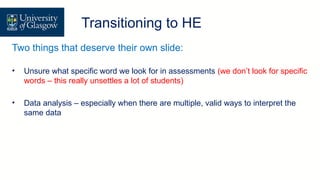 Transition/ Direct Entry
Transitioning to HE
Two things that deserve their own slide:
• Unsure what specific word we look for in assessments (we don’t look for specific
words – this really unsettles a lot of students)
• Data analysis – especially when there are multiple, valid ways to interpret the
same data
 