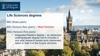 Life Sciences degrees
BSc (three years)
BSc Honours (four years) – Most Common
MSci Honours (five years)
• Integrated Masters degree – an advanced
undergraduate degree which includes a
one year research-based work placement,
taken in Year 4 of the 5-year structure
 