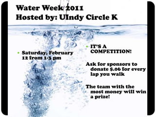 Water Week 2011Hosted by: UIndy Circle KSaturday, February 12 from 1-3 pmIT’S A COMPETITION!Ask for sponsors to donate $.06 for every lap you walkThe team with the most money will win a prize!