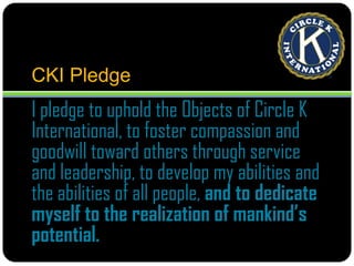 CKI PledgeI pledge to uphold the Objects of Circle K International, to foster compassion and goodwill toward others through service and leadership, to develop my abilities and the abilities of all people, and to dedicate myself to the realization of mankind’s potential.