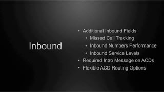 •  Additional Inbound Fields
•  Missed Call Tracking
•  Inbound Numbers Performance
•  Inbound Service Levels
•  Required Intro Message on ACDs
•  Flexible ACD Routing Options

 