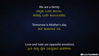 We are a family.
£ÀªÀÄäzÀÄ MAzÀÄ PÀÄlÄA§.
£ÁªÉ¯Áè MAzÉÃ PÀÄlÄA§zÀªÀgÀÄ.
Tomorrow is Mother’s day.
£Á¼É vÁAiÀÄA¢gÀ ¢£À.
Love and hate are opposite emotions.
¦æÃw ªÀÄvÀÄÛ zÉéÃ±À «gÀÄzÀÞªÁzÀ ¨sÁªÀ£ÉUÀ¼ÀÄ.
 
