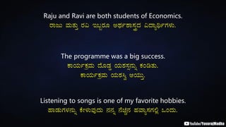 Raju and Ravi are both students of Economics.
gÁdÄ ªÀÄvÀÄÛ gÀ« E§âgÀÆ CxÀð±Á¸ÀÛçzÀ «zÁåyðUÀ¼ÀÄ.
The programme was a big success.
PÁAiÀÄðPÀæªÀÄ zÉÆqÀØ AiÀÄ±À¸Àì£ÀÄß PÀArvÀÄ.
PÁAiÀÄðPÀæªÀÄ AiÀÄ±À¹é DAiÀÄÄÛ.
Listening to songs is one of my favorite hobbies.
ºÁqÀÄUÀ¼À£ÀÄß PÉÃ¼ÀÄªÀÅzÀÄ £À£Àß £ÉaÑ£À ºÀªÁå¸ÀUÀ°è MAzÀÄ.
 