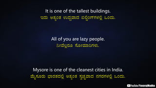 It is one of the tallest buildings.
EzÀÄ CvÀåAvÀ GzÀÝªÁzÀ ©°ØAUïUÀ¼À°è MAzÀÄ.
All of you are lazy people.
¤ÃªÉ®ègÀÆ ¸ÉÆÃªÀiÁjUÀ¼ÀÄ.
Mysore is one of the cleanest cities in India.
ªÉÄÊ¸ÀÆgÀÄ ¨sÁgÀvÀzÀ°è CvÀåAvÀ ¸ÀéZÀÒªÁzÀ £ÀUÀgÀUÀ¼À°è MAzÀÄ.
 