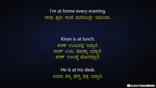 I'm at home every evening.
£Á£ÀÄ ¥ÀæwÃ ¸ÀAeÉ ªÀÄ£ÉAiÀÄ¯ÉèÃ EgÉÆÃzÀÄ.
Kiran is at lunch.
QgÀuï HlzÀ°è EzÁÝ£É.
QgÀuï Hl ªÀiÁqÁÛ EzÁÝ£É.
QgÀuï HlPÉÌ ºÉÆÃVzÁÝ£É.
He is at his desk.
CªÀ£ÀÄ vÀ£Àß qÉ¸ïÌ ºÀvÀæ EzÁÝ£É.
 