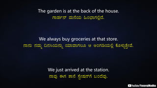 The garden is at the back of the house.
UÁqÀð£ï ªÀÄ£ÉAiÀÄ »A¨sÁUÀ°èzÉ.
We always buy groceries at that store.
£Á£ÀÄ £ÀªÀÄä ¢£À¹AiÀÄ£ÀÄß AiÀiÁªÁUÀ®Æ D CAUÀrAiÀÄ°è PÉÆ¼ÀÄîvÉÛÃªÉ.
We just arrived at the station.
£ÁªÀÅ FUÀ vÁ£É ¸ÉÖÃµÀ£ïUÉ §AzÉªÀÅ.
 