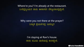 Where’re you? I’m already at the restaurant.
¤Ã£É°è¢ÝÃAiÀÄ? £Á£ÀÄ FUÁUÀ¯ÉÃ gÉ¸ÉÆÖÃgÁ£À°èzÉÝÃ£É.
Why were you not there at the prayer?
¤£ÁåPÉ ¥ÉæAiÀÄgï£À°è EgÀ°®è?
I'm staying at Ravi's house.
£Á£ÀÄ gÀ«AiÀÄ ªÀÄ£ÉAiÀÄ°è vÀAVzÉÝÃ£É.
 