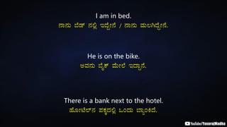 I am in bed.
£Á£ÀÄ ¨Éqï £À°è EzÉÝÃ£É / £Á£ÀÄ ªÀÄ®VzÉÝÃ£É.
He is on the bike.
CªÀ£ÀÄ ¨ÉÊPï ªÉÄÃ¯É EzÁÝ£É.
There is a bank next to the hotel.
ºÉÆÃmÉ¯ï£À ¥ÀPÀÌzÀ°è MAzÀÄ ¨ÁåAQzÉ.
 