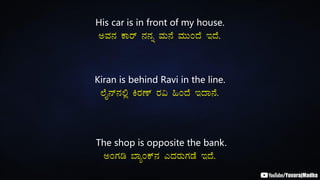His car is in front of my house.
CªÀ£À PÁgï £À£Àß ªÀÄ£É ªÀÄÄAzÉ EzÉ.
Kiran is behind Ravi in the line.
¯ÉÊ£ï£À°è QgÀuï gÀ« »AzÉ EzÁ£É.
The shop is opposite the bank.
CAUÀr ¨ÁåAPï£À JzÀgÀÄUÀqÉ EzÉ.
 