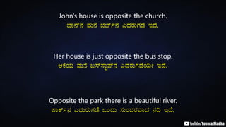 John's house is opposite the church.
eÁ£ï£À ªÀÄ£É ZÀZïð£À JzÀgÀÄUÀqÉ EzÉ.
Her house is just opposite the bus stop.
DPÉAiÀÄ ªÀÄ£É §¸ï¸ÁÖ¥ï£À JzÀgÀÄUÀqÉAiÉÄÃ EzÉ.
Opposite the park there is a beautiful river.
¥ÁPïð£À JzÀÄgÀÄUÀqÉ MAzÀÄ ¸ÀÄAzÀgÀªÁzÀ £À¢ EzÉ.
 